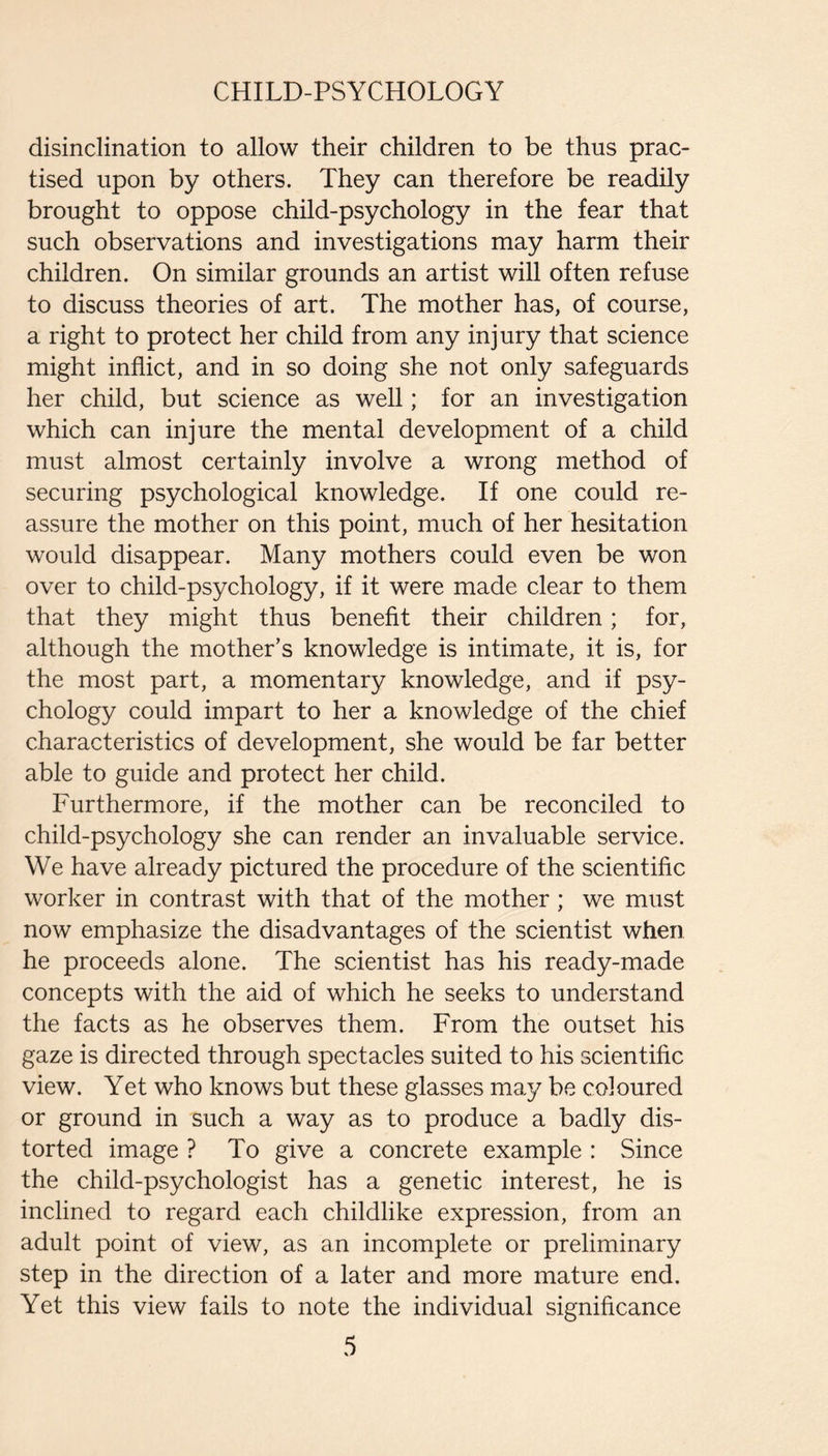 disinclination to allow their children to be thus prac¬ tised upon by others. They can therefore be readily brought to oppose child-psychology in the fear that such observations and investigations may harm their children. On similar grounds an artist will often refuse to discuss theories of art. The mother has, of course, a right to protect her child from any injury that science might inflict, and in so doing she not only safeguards her child, but science as well; for an investigation which can injure the mental development of a child must almost certainly involve a wrong method of securing psychological knowledge. If one could re¬ assure the mother on this point, much of her hesitation would disappear. Many mothers could even be won over to child-psychology, if it were made clear to them that they might thus benefit their children; for, although the mother’s knowledge is intimate, it is, for the most part, a momentary knowledge, and if psy¬ chology could impart to her a knowledge of the chief characteristics of development, she would be far better able to guide and protect her child. Furthermore, if the mother can be reconciled to child-psychology she can render an invaluable service. We have already pictured the procedure of the scientific worker in contrast with that of the mother ; we must now emphasize the disadvantages of the scientist when he proceeds alone. The scientist has his ready-made concepts with the aid of which he seeks to understand the facts as he observes them. From the outset his gaze is directed through spectacles suited to his scientific view. Yet who knows but these glasses may be coloured or ground in such a way as to produce a badly dis¬ torted image ? To give a concrete example : Since the child-psychologist has a genetic interest, he is inclined to regard each childlike expression, from an adult point of view, as an incomplete or preliminary step in the direction of a later and more mature end. Yet this view fails to note the individual significance
