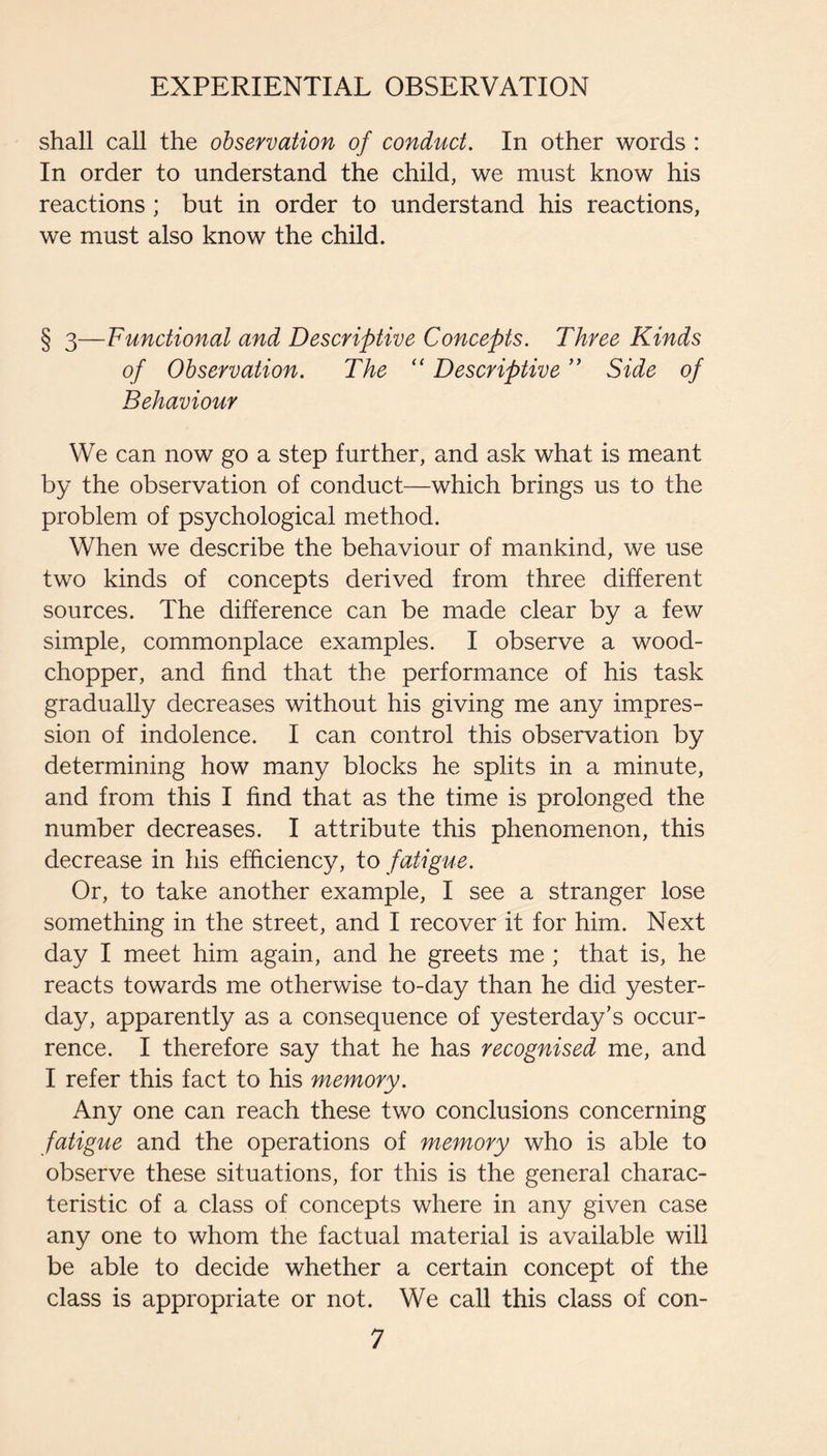 shall call the observation of conduct. In other words : In order to understand the child, we must know his reactions ; but in order to understand his reactions, we must also know the child. § 3—Functional and Descriptive Concepts. Three Kinds of Observation. The Descriptive ” Side of Behaviour We can now go a step further, and ask what is meant by the observation of conduct—which brings us to the problem of psychological method. When we describe the behaviour of mankind, we use two kinds of concepts derived from three different sources. The difference can be made clear by a few simple, commonplace examples. I observe a wood- chopper, and find that the performance of his task gradually decreases without his giving me any impres¬ sion of indolence. I can control this observation by determining how many blocks he splits in a minute, and from this I find that as the time is prolonged the number decreases. I attribute this phenomenon, this decrease in his efficiency, to fatigue. Or, to take another example, I see a stranger lose something in the street, and I recover it for him. Next day I meet him again, and he greets me ; that is, he reacts towards me otherwise to-day than he did yester¬ day, apparently as a consequence of yesterday’s occur¬ rence. I therefore say that he has recognised me, and I refer this fact to his memory. Any one can reach these two conclusions concerning fatigue and the operations of memory who is able to observe these situations, for this is the general charac¬ teristic of a class of concepts where in any given case any one to whom the factual material is available will be able to decide whether a certain concept of the class is appropriate or not. We call this class of con-