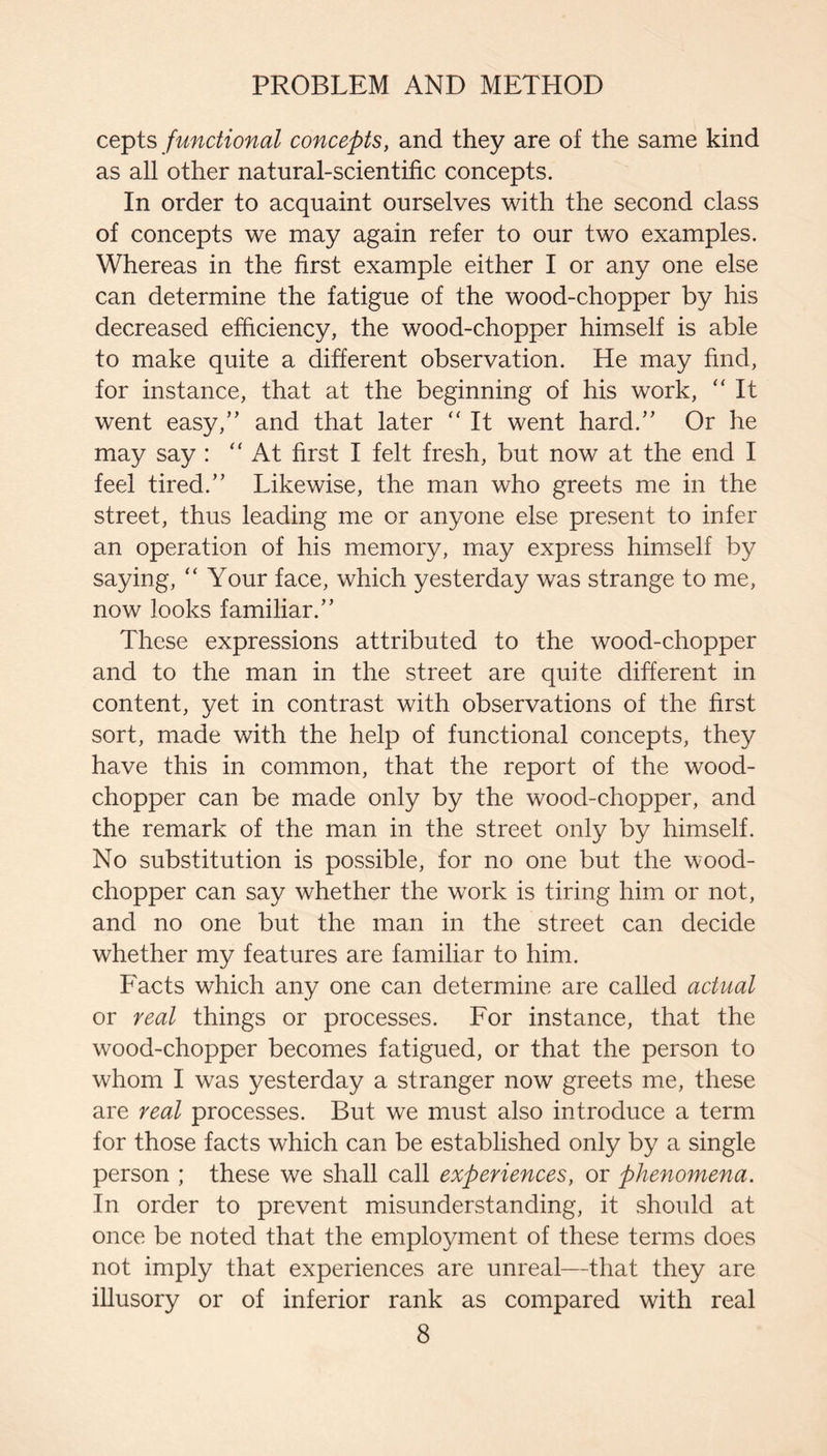 cepts functional concepts, and they are of the same kind as all other natural-scientific concepts. In order to acquaint ourselves with the second class of concepts we may again refer to our two examples. Whereas in the first example either I or any one else can determine the fatigue of the wood-chopper by his decreased efficiency, the wood-chopper himself is able to make quite a different observation. He may find, for instance, that at the beginning of his work, ‘‘ It went easy,’' and that later “ It went hard.” Or he may say : “At first I felt fresh, but now at the end I feel tired.” Likewise, the man who greets me in the street, thus leading me or anyone else present to infer an operation of his memory, miay express himself by saying, “ Your face, which yesterday was strange to me, now looks familiar.” These expressions attributed to the wood-chopper and to the man in the street are quite different in content, yet in contrast with observations of the first sort, made with the help of functional concepts, they have this in common, that the report of the wood- chopper can be made only by the wood-chopper, and the remark of the man in the street only by himself. No substitution is possible, for no one but the wood- chopper can say whether the work is tiring him or not, and no one but the man in the street can decide whether my features are familiar to him. Facts which any one can determine are called actual or real things or processes. For instance, that the wood-chopper becomes fatigued, or that the person to whom I was yesterday a stranger now greets me, these are real processes. But we must also introduce a term for those facts which can be established only by a single person ; these we shall call experiences, or phenomena. In order to prevent misunderstanding, it should at once be noted that the employment of these terms does not imply that experiences are unreal—that they are illusory or of inferior rank as compared with real
