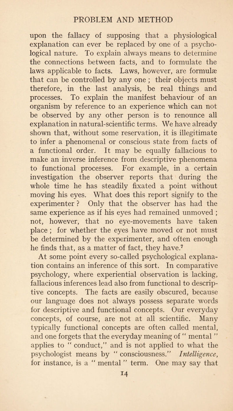upon the fallacy of supposing that a physiological explanation can ever be replaced by one of a psycho¬ logical nature. To explain always means to determine the connections between facts, and to formulate the laws applicable to facts. Laws, however, are formulae that can be controlled by any one ; their objects must therefore, in the last analysis, be real things and processes. To explain the manifest behaviour of an organism by reference to an experience which can not be observed by any other person is to renounce all explanation in natural-scientific terms. We have already shown that, without some reservation, it is illegitimate to infer a phenomenal or conscious state from facts of a functional order. It may be equally fallacious to make an inverse inference from descriptive phenomena to functional processes. For example, in a certain investigation the observer reports that during the whole time he has steadily fixated a point without moving his eyes. What does this report signify to the experimenter ? Only that the observer has had the same experience as if his eyes had remained unmoved ; not, however, that no eye-movements have taken place ; for whether the eyes have moved or not must be determined by the experimenter, and often enough he finds that, as a matter of fact, they have.^ At some point every so-called psychological explana¬ tion contains an inference of this sort. In comparative psychology, where experiential observation is lacking, fallacious inferences lead also from functional to descrip¬ tive concepts. The facts are easily obscured, because our language does not always possess separate words for descriptive and functional concepts. Our everyday concepts, of course, are not at all scientific. Many typically functional concepts are often called mental, and one forgets that the everyday meaning of “ mental applies to “ conduct,” and is not applied to what the psychologist means by “ consciousness.” Intelligence, for instance, is a “ mental ” term. One may say that