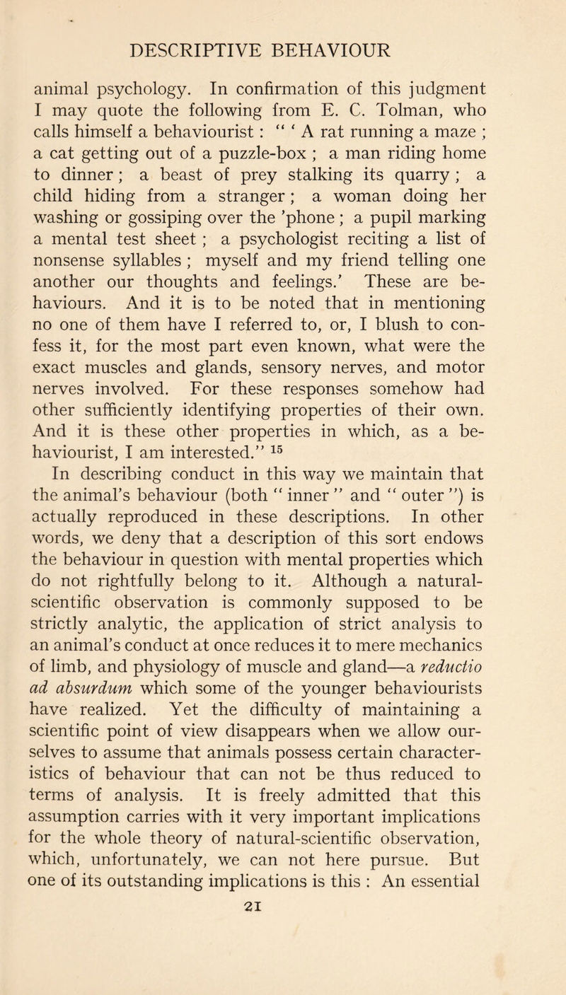 animal psychology. In confirmation of this judgment I may quote the following from E. C. Tolman, who calls himself a behaviourist: ' A rat running a maze ; a cat getting out of a puzzle-box ; a man riding home to dinner; a beast of prey stalking its quarry ; a child hiding from a stranger; a woman doing her washing or gossiping over the ’phone ; a pupil marking a mental test sheet; a psychologist reciting a list of nonsense syllables ; myself and my friend telling one another our thoughts and feelings.’ These are be¬ haviours. And it is to be noted that in mentioning no one of them have I referred to, or, I blush to con¬ fess it, for the most part even known, what were the exact muscles and glands, sensory nerves, and motor nerves involved. For these responses somehow had other sufficiently identifying properties of their own. And it is these other properties in which, as a be¬ haviourist, I am interested.” In describing conduct in this way we maintain that the animal’s behaviour (both ‘‘ inner ” and “ outer ”) is actually reproduced in these descriptions. In other words, we deny that a description of this sort endows the behaviour in question with mental properties which do not rightfully belong to it. Although a natural- scientific observation is commonly supposed to be strictly analytic, the application of strict analysis to an animal’s conduct at once reduces it to mere mechanics of limb, and physiology of muscle and gland—a reductio ad ahsurdum which some of the younger behaviourists have realized. Yet the difficulty of maintaining a scientific point of view disappears when we allow our¬ selves to assume that animals possess certain character¬ istics of behaviour that can not be thus reduced to terms of analysis. It is freely admitted that this assumption carries with it very important implications for the whole theory of natural-scientific observation, which, unfortunately, we can not here pursue. But one of its outstanding implications is this : An essential