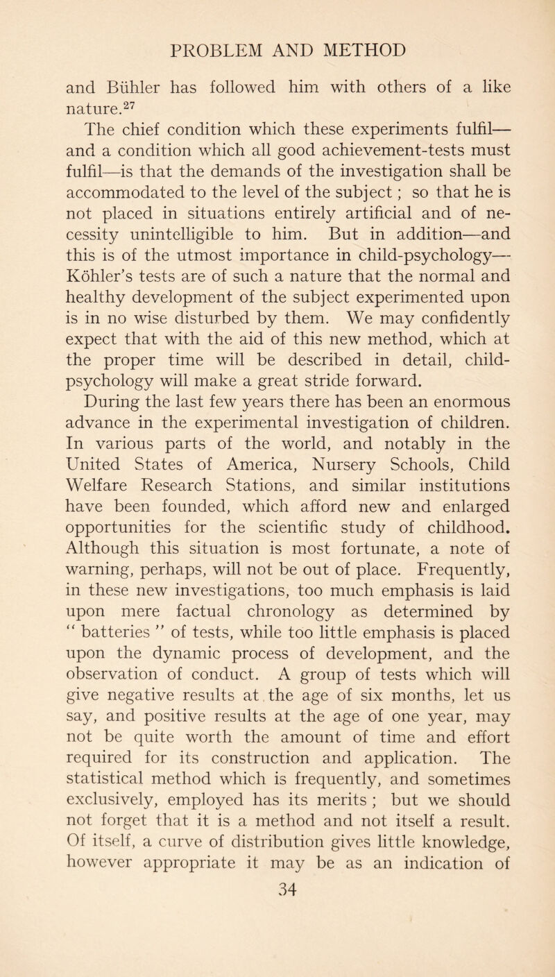 and Biihler has followed him with others of a like nature. The chief condition which these experiments fulfil— and a condition which all good achievement-tests must fulfil—is that the demands of the investigation shall be accommodated to the level of the subject; so that he is not placed in situations entirely artificial and of ne¬ cessity unintelligible to him. But in addition—and this is of the utmost importance in child-psychology— Kohler’s tests are of such a nature that the normal and healthy development of the subject experimented upon is in no wise disturbed by them. We may confidently expect that with the aid of this new method, which at the proper time will be described in detail, child- psychology will make a great stride forward. During the last few years there has been an enormous advance in the experimental investigation of children. In various parts of the world, and notably in the United States of America, Nursery Schools, Child Welfare Research Stations, and similar institutions have been founded, which afford new and enlarged opportunities for the scientific study of childhood. Although this situation is most fortunate, a note of warning, perhaps, will not be out of place. Frequently, in these new investigations, too much emphasis is laid upon mere factual chronology as determined by '' batteries ” of tests, while too little emphasis is placed upon the dynamic process of development, and the observation of conduct. A group of tests which will give negative results at the age of six months, let us say, and positive results at the age of one year, may not be quite worth the amount of time and effort required for its construction and application. The statistical method which is frequently, and sometimes exclusively, employed has its merits ; but we should not forget that it is a method and not itself a result. Of itself, a curve of distribution gives little knowledge, however appropriate it may be as an indication of