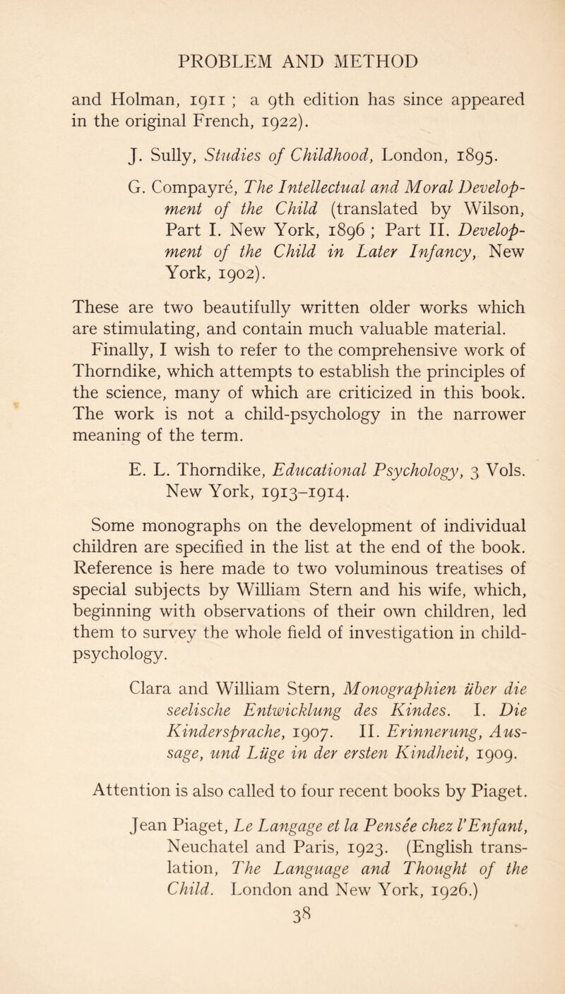 and Holman, 1911 ; a 9th edition has since appeared in the original Erench, 1922). J. Sully, Studies of Childhood, London, 1895. G. Compayre, The Intellectual and Moral Develop¬ ment of the Child (translated by Wilson, Part 1. New York, 1896 ; Part 11. Develop¬ ment of the Child in Later Infancy, New York, 1902). These are two beautifully written older works which are stimulating, and contain much valuable material. Einally, I wish to refer to the comprehensive work of Thorndike, which attempts to establish the principles of the science, many of which are criticized in this book. The work is not a child-psychology in the narrower meaning of the term. E. L. Thorndike, Educational Psychology, 3 Vols. New York, 1913-1914. Some monographs on the development of individual children are specified in the list at the end of the book. Reference is here made to two voluminous treatises of special subjects by William Stern and his wife, which, beginning with observations of their own children, led them to survey the whole field of investigation in child- psychology. Clara and William Stern, Monographien iiher die seelische Entwicklung des Kindes. 1. Die Kindersprache, 1907. IT Erinnerung, Aus- sage, und Luge in der ersten Kindheit, 1909. Attention is also called to four recent books by Piaget. Jean Piaget, Le Langage et la Pensee chez VEnfant, Neuchatel and Paris, 1923. (English trans¬ lation, The Language and Thought of the Child. London and New York, 1926.) 3-^