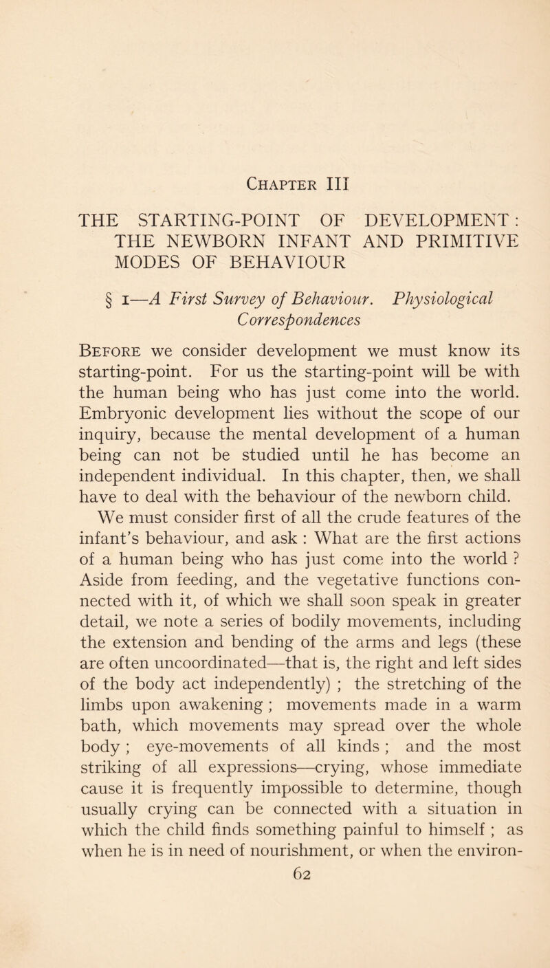 Chapter III THE STARTING-POINT OF DEVELOPMENT : THE NEWBORN INFANT AND PRIMITIVE MODES OF BEHAVIOUR § I—A First Survey of Behaviour. Physiological Correspondences Before we consider development we must know its starting-point. For us the starting-point will be with the human being who has just come into the world. Embryonic development lies without the scope of our inquiry, because the mental development of a human being can not be studied until he has become an independent individual. In this chapter, then, we shall have to deal with the behaviour of the newborn child. We must consider first of all the crude features of the infant’s behaviour, and ask : What are the first actions of a human being who has just come into the world ? Aside from feeding, and the vegetative functions con¬ nected with it, of which we shall soon speak in greater detail, we note a series of bodily movements, including the extension and bending of the arms and legs (these are often uncoordinated—that is, the right and left sides of the body act independently) ; the stretching of the limbs upon awakening ; movements made in a warm bath, which movements may spread over the whole body ; eye-movements of all kinds ; and the most striking of all expressions—crying, whose immediate cause it is frequently impossible to determine, thoiigh usually crying can be connected with a situation in which the child finds something painful to himself ; as when he is in need of nourishment, or when the environ-