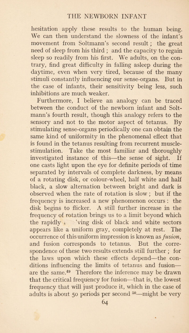 hesitation apply these results to the human being. We can then understand the slowness of the infant’s movement from Soltmann’s second result; the great need of sleep from his third ; and the capacity to regain sleep so readily from his first. We adults, on the con¬ trary, find great difficulty in falling asleep during the daytime, even when very tired, because of the many stimuli constantly influencing our sense-organs. But in the case of infants, their sensitivity being less, such inhibitions are much weaker. Furthermore, I believe an analogy can be traced between the conduct of the newborn infant and Solt- mann’s fourth result, though this analogy refers to the sensory and not to the motor aspect of tetanus. By stimulating sense-organs periodically one can obtain the same kind of uniformity in the phenomenal effect that is found in the tetanus resulting from recurrent muscle- stimulation. Take the most familiar and thoroughly investigated instance of this—the sense of sight. If one casts light upon the eye for definite periods of time separated by intervals of complete darkness, by means of a rotating disk, or colour-wheel, half white and half black, a slow alternation between bright and dark is observed when the rate of rotation is slow ; but if the frequency is increased a new phenomenon occurs : the disk begins to flicker. A still further increase in the frequency of rotation brings us to a limit beyond which the rapidly i Ving disk of black and white sectors appears like a uniform gray, completely at rest. The occurrence of this uniform impression is known as fusion, and fusion corresponds to tetanus. But the corre¬ spondence of these two results extends still further ; for the laws upon which these effects depend—the con¬ ditions influencing the limits of tetanus and fusion— are the same.^^ Therefore the inference may be drawn that the critical frequency for fusion—that is, the lowest frequency that will just produce it, which in the case of adults is about 50 periods per second —might be very