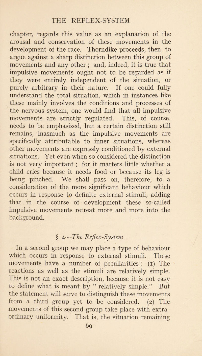 chapter, regards this value as an explanation of the arousal and conservation of these movements in the development of the race. Thorndike proceeds, then, to argue against a sharp distinction between this group of movements and any other ; and, indeed, it is true that impulsive movements ought not to be regarded as if they were entirely independent of the situation, or purely arbitrary in their nature. If one could fully understand the total situation, which in instances like these mainly involves the conditions and processes of the nervous system, one would find that all impulsive movements are strictly regulated. This, of course, needs to be emphasized, but a certain distinction still remains, inasmuch as the impulsive movements are specifically attributable to inner situations, whereas other movements are expressly conditioned by external situations. Yet even when so considered the distinction is not very important; for it matters little whether a child cries because it needs food or because its leg is being pinched. We shall pass on, therefore, to a consideration of the more significant behaviour which occurs in response to definite external stimuli, adding that in the course of development these so-called impulsive movements retreat more and more into the background. § /[— The Reflex-System In a second group we may place a type of behaviour which occurs in response to external stimuli. These movements have a number of peculiarities : (i) The reactions as well as the stimuli are relatively simple. This is not an exact description, because it is not easy to define what is meant by “ relatively simple.” But the statement will serve to distinguish these movements from a third group yet to be considered. (2) The movements of this second group take place with extra¬ ordinary uniformity. That is, the situation remaining