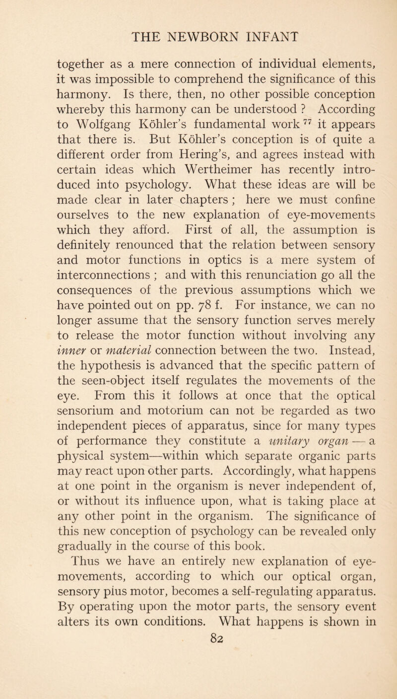 together as a mere connection of individual elements, it was impossible to comprehend the significance of this harmony. Is there, then, no other possible conception whereby this harmony can be understood ? According to Wolfgang Kohler’s fundamental work it appears that there is. But Kohler’s conception is of quite a different order from Bering’s, and agrees instead with certain ideas which Wertheimer has recently intro¬ duced into psychology. What these ideas are will be made clear in later chapters ; here we must confine ourselves to the new explanation of eye-movements which they afford. First of all, the assumption is definitely renounced that the relation between sensory and motor functions in optics is a mere system of interconnections ; and with this renunciation go all the consequences of the previous assumptions which we have pointed out on pp. 78 f. For instance, we can no longer assume that the sensory function serves merely to release the motor function without involving any inner or material connection between the two. Instead, the hypothesis is advanced that the specific pattern of the seen-object itself regulates the movements of the eye. From this it follows at once that the optical sensorium and motorium can not be regarded as two independent pieces of apparatus, since for many types of performance they constitute a unitary organ — a physical system—within which separate organic parts may react upon other parts. Accordingly, what happens at one point in the organism is never independent of, or without its influence upon, what is taking place at any other point in the organism. The significance of this new conception of psychology can be revealed only gradually in the course of this book. Thus we have an entirely new explanation of eye- movements, according to which our optical organ, sensory plus motor, becomes a self-regulating apparatus. By operating upon the motor parts, the sensory event alters its own conditions. What happens is shown in