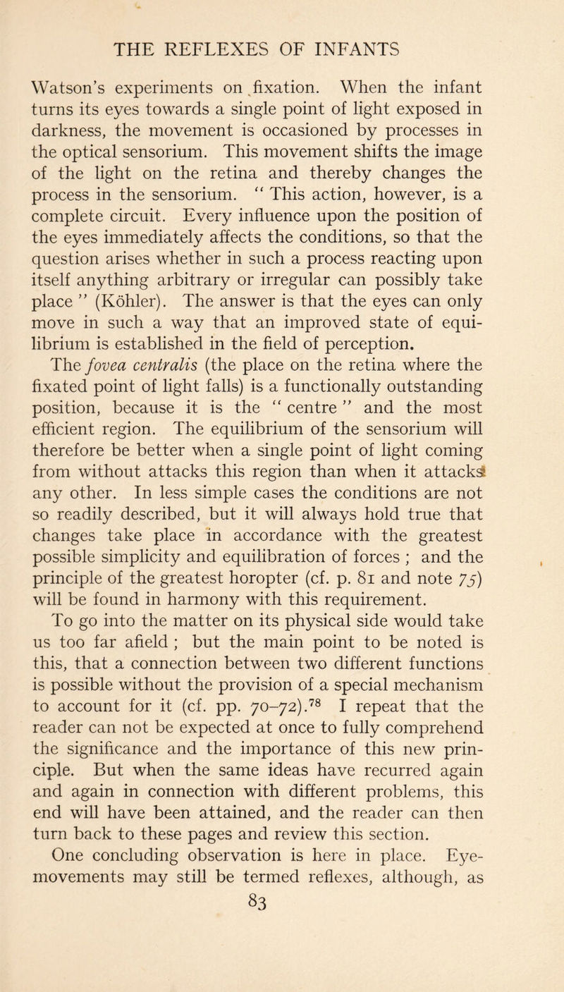 Watson’s experiments on ^fixation. When the infant turns its eyes towards a single point of light exposed in darkness, the movement is occasioned by processes in the optical sensorium. This movement shifts the image of the light on the retina and thereby changes the process in the sensorium. '' This action, however, is a complete circuit. Every influence upon the position of the eyes immediately affects the conditions, so that the question arises whether in such a process reacting upon itself anything arbitrary or irregular can possibly take place ” (Kohler). The answer is that the eyes can only move in such a way that an improved state of equi¬ librium is established in the field of perception. The fovea centralis (the place on the retina where the fixated point of light falls) is a functionally outstanding position, because it is the “ centre ” and the most efficient region. The equilibrium of the sensorium will therefore be better when a single point of light coming from without attacks this region than when it attacks any other. In less simple cases the conditions are not so readily described, but it will always hold true that changes take place in accordance with the greatest possible simplicity and equilibration of forces ; and the principle of the greatest horopter (cf. p. 8i and note 75) will be found in harmony with this requirement. To go into the matter on its physical side would take us too far afield ; but the main point to be noted is this, that a connection between two different functions is possible without the provision of a special mechanism to account for it (cf. pp. 70-72).^® I repeat that the reader can not be expected at once to fully comprehend the significance and the importance of this new prin¬ ciple. But when the same ideas have recurred again and again in connection with different problems, this end will have been attained, and the reader can then turn back to these pages and review this section. One concluding observation is here in place. Eye- movements may still be termed reflexes, although, as