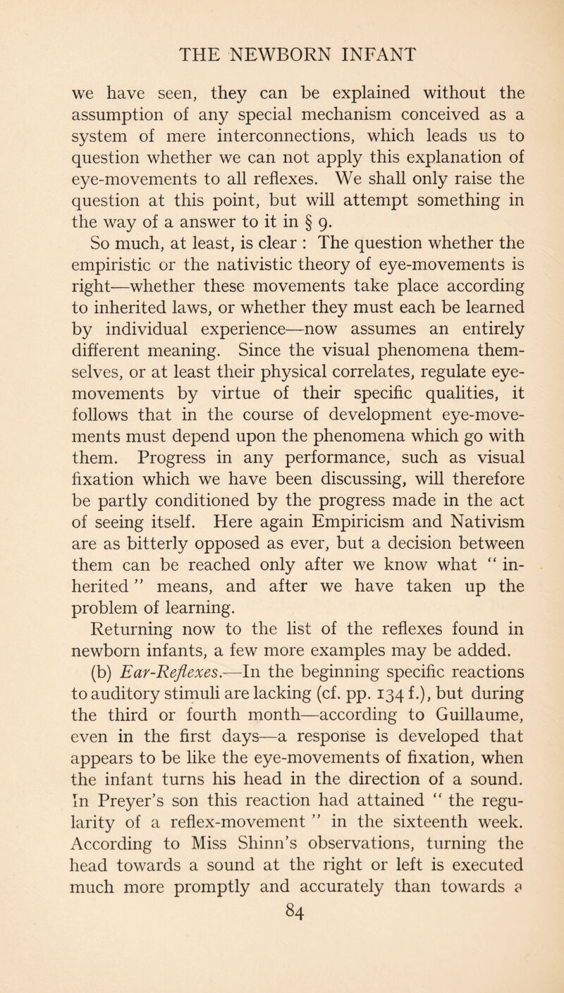 we have seen, they can be explained without the assumption of any special mechanism conceived as a system of mere interconnections, which leads us to question whether we can not apply this explanation of eye-movements to all reflexes. We shall only raise the question at this point, but will attempt something in the way of a answer to it in § 9. So much, at least, is clear : The question whether the empiristic or the nativistic theory of eye-movements is right—whether these movements take place according to inherited laws, or whether they must each be learned by individual experience—now assumes an entirely different meaning. Since the visual phenomena them¬ selves, or at least their physical correlates, regulate eye- movements by virtue of their specific qualities, it follows that in the course of development eye-move¬ ments must depend upon the phenomena which go with them. Progress in any performance, such as visual fixation which we have been discussing, will therefore be partly conditioned by the progress made in the act of seeing itself. Here again Empiricism and Nativism are as bitterly opposed as ever, but a decision between them can be reached only after we know what “ in¬ herited ” means, and after we have taken up the problem of learning. Returning now to the list of the reflexes found in newborn infants, a few more examples may be added. (b) Ear-Reflexes.—In the beginning specific reactions to auditory stimuli are lacking (cf. pp. 134 f.), but during the third or fourth month—according to Guillaume, even in the first days—a response is developed that appears to be like the eye-movements of fixation, when the infant turns his head in the direction of a sound. In Preyer’s son this reaction had attained “ the regu¬ larity of a reflex-movement ” in the sixteenth week. According to Miss Shinn’s observations, turning the head towards a sound at the right or left is executed much more promptly and accurately than towards a