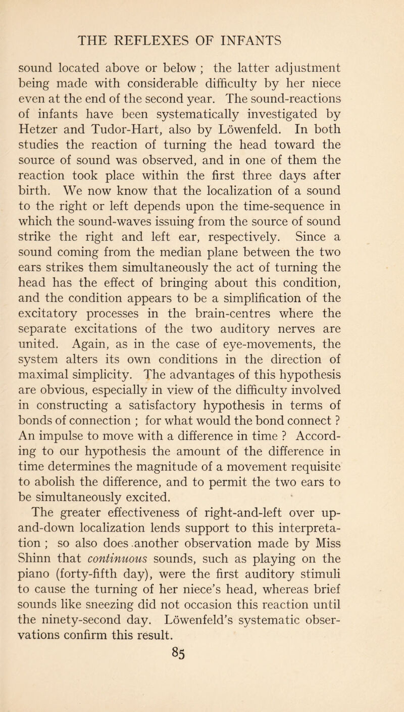 sound located above or below ; the latter adjustment being made with considerable difficulty by her niece even at the end of the second year. The sound-reactions of infants have been systematically investigated by Hetzer and Tudor-Hart, also by Lowenfeld. In both studies the reaction of turning the head toward the source of sound was observed, and in one of them the reaction took place within the first three days after birth. We now know that the localization of a sound to the right or left depends upon the time-sequence in which the sound-waves issuing from the source of sound strike the right and left ear, respectively. Since a sound coming from the median plane between the two ears strikes them simultaneously the act of turning the head has the effect of bringing about this condition, and the condition appears to be a simplification of the excitatory processes in the brain-centres where the separate excitations of the two auditory nerves are united. Again, as in the case of eye-movements, the system alters its own conditions in the direction of maximal simplicity. The advantages of this hypothesis are obvious, especially in view of the difficulty involved in constructing a satisfactory hypothesis in terms of bonds of connection ; for what would the bond connect ? An impulse to move with a difference in time ? Accord¬ ing to our hypothesis the amount of the difference in time determines the magnitude of a movement requisite to abolish the difference, and to permit the two ears to be simultaneously excited. The greater effectiveness of right-and-left over up- and-down localization lends support to this interpreta¬ tion ; so also does .another observation made by Miss Shinn that continuous sounds, such as playing on the piano (forty-fifth day), were the first auditory stimuli to cause the turning of her niece’s head, whereas brief sounds like sneezing did not occasion this reaction until the ninety-second day. Lowenfeld’s systematic obser¬ vations confirm this result.