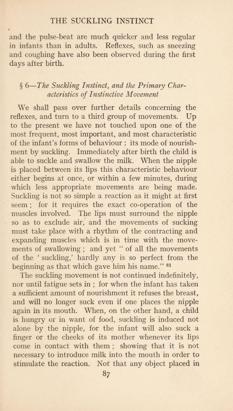 and the pulse-beat are much quicker and less regular in infants than in adults. Reflexes, such as sneezing and coughing have also been observed during the first days after birth. § 6—The Suckling Instinct, and the Primary Char¬ acteristics of Instinctive Movement We shall pass over further details concerning the reflexes, and turn to a third group of movements. Up to the present we have not touched upon one of the most frequent, most important, and most characteristic of the infant’s forms of behaviour : its mode of nourish¬ ment by suckling. Immediately after birth the child is able to suckle and swallow the milk. When the nipple is placed between its lips this characteristic behaviour either begins at once, or within a few minutes, during which less appropriate movements are being made. Suckling is not so simple a reaction as it might at first seem ; for it requires the exact co-operation of the muscles involved. The lips must surround the nipple so as to exclude air, and the movements of sucking must take place with a rhythm of the contracting and expanding muscles which is in time with the move¬ ments of swallowing ; and yet “ of all the movements of the ' suckling,’ hardly any is so perfect from the beginning as that which gave him his name.” The suckling movement is not continued indefinitely, nor until fatigue sets in ; for when the infant has taken a sufficient amount of nourishment it refuses the breast, and will no longer suck even if one places the nipple again in its mouth. When, on the other hand, a child is hungry or in want of food, suckling is induced not alone by the nipple, for the infant will also suck a finger or the cheeks of its mother whenever its lips come in contact with them ; showing that it is not necessary to introduce milk into the mouth in order to stimulate the reaction. Not that any object placed in