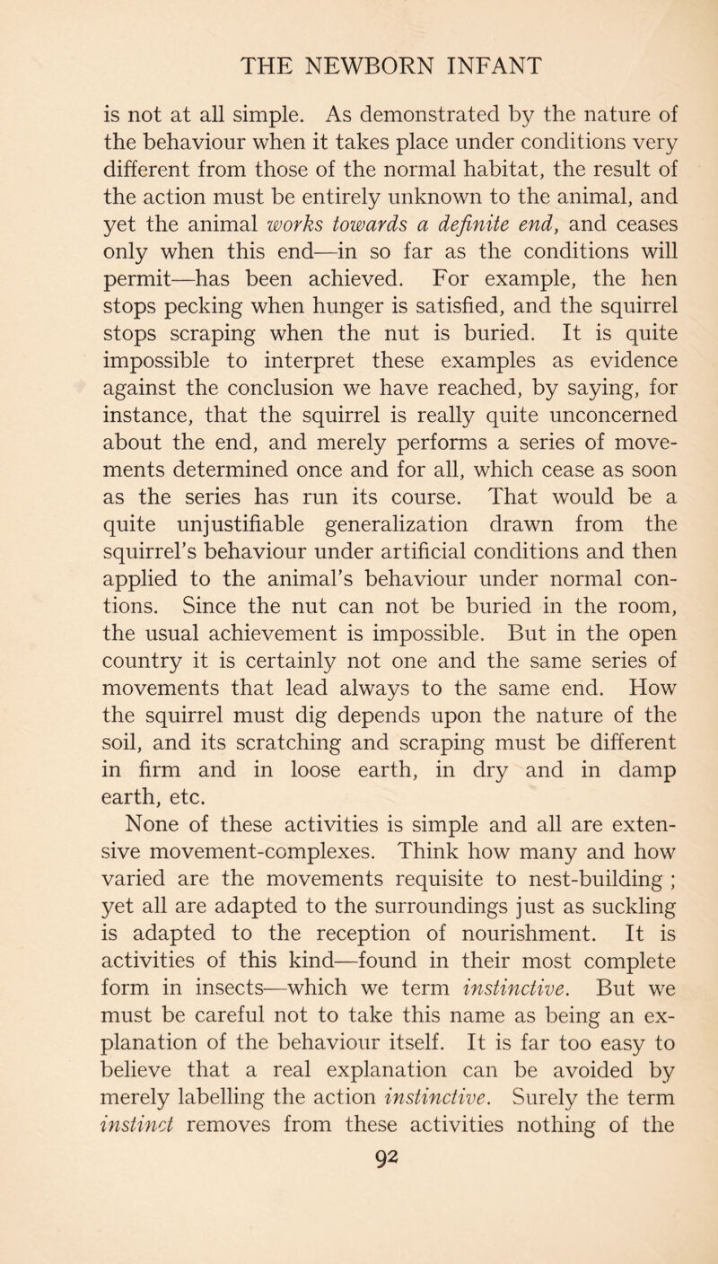 is not at all simple. As demonstrated by the nature of the behaviour when it takes place under conditions very different from those of the normal habitat, the result of the action must be entirely unknown to the animal, and yet the animal works towards a definite end, and ceases only when this end—in so far as the conditions will permit—has been achieved. For example, the hen stops pecking when hunger is satisfied, and the squirrel stops scraping when the nut is buried. It is quite impossible to interpret these examples as evidence against the conclusion we have reached, by saying, for instance, that the squirrel is really quite unconcerned about the end, and merely performs a series of move¬ ments determined once and for all, which cease as soon as the series has run its course. That would be a quite unjustifiable generalization drawn from the squirrel’s behaviour under artificial conditions and then applied to the animal’s behaviour under normal con- tions. Since the nut can not be buried in the room, the usual achievement is impossible. But in the open country it is certainly not one and the same series of movements that lead always to the same end. How the squirrel must dig depends upon the nature of the soil, and its scratching and scraping must be different in firm and in loose earth, in dry and in damp earth, etc. None of these activities is simple and all are exten¬ sive movement-complexes. Think how many and how varied are the movements requisite to nest-building ; yet all are adapted to the surroundings just as suckling is adapted to the reception of nourishment. It is activities of this kind—found in their most complete form in insects—which we term instinctive. But we must be careful not to take this name as being an ex¬ planation of the behaviour itself. It is far too easy to believe that a real explanation can be avoided by merely labelling the action instinctive. Surely the term instinct removes from these activities nothing of the