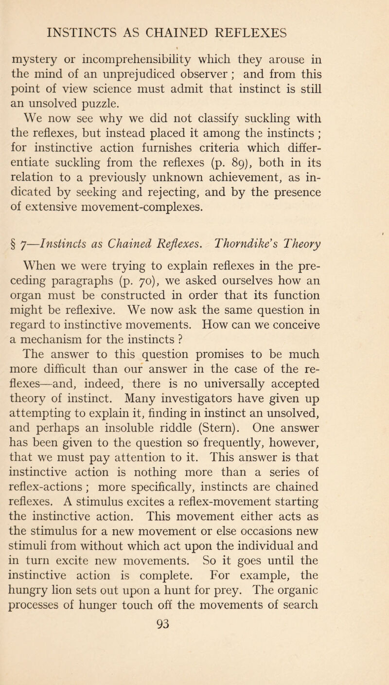 mystery or incomprehensibility which they arouse in the mind of an unprejudiced observer ; and from this point of view science must admit that instinct is still an unsolved puzzle. We now see why we did not classify suckling with the reflexes, but instead placed it among the instincts ; for instinctive action furnishes criteria which differ¬ entiate suckling from the reflexes (p. 89), both in its relation to a previously unknown achievement, as in¬ dicated by seeking and rejecting, and by the presence of extensive movement-complexes. § 7—Instincts as Chained Reflexes. Thorndike s Theory When we were trying to explain reflexes in the pre¬ ceding paragraphs (p. 70), we asked ourselves how an organ must be constructed in order that its function might be reflexive. We now ask the same question in regard to instinctive movements. How can we conceive a mechanism for the instincts ? The answer to this question promises to be much more difflcult than our answer in the case of the re¬ flexes—and, indeed, there is no universally accepted theory of instinct. Many investigators have given up attempting to explain it, flnding in instinct an unsolved, and perhaps an insoluble riddle (Stern). One answer has been given to the question so frequently, however, that we must pay attention to it. This answer is that instinctive action is nothing more than a series of reflex-actions ; more specifically, instincts are chained reflexes. A stimulus excites a reflex-movement starting the instinctive action. This movement either acts as the stimulus for a new movement or else occasions new stimuli from without which act upon the individual and in turn excite new movements. So it goes until the instinctive action is complete. For example, the hungry lion sets out upon a hunt for prey. The organic processes of hunger touch off the movements of search