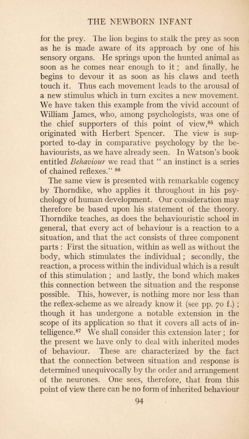 for the prey. The lion begins to stalk the prey as soon as he is made aware of its approach by one of his sensory organs. He springs upon the hunted animal as soon as he comes near enough to it; and finally, he begins to devour it as soon as his claws and teeth touch it. Thus each movement leads to the arousal of a new stimulus which in turn excites a new movement. We have taken this example from the vivid account of William James, who, among psychologists, was one of the chief supporters of this point of view,®^ which originated with Herbert Spencer. The view is sup¬ ported to-day in comparative psychology by the be¬ haviourists, as we have already seen. In Watson’s book entitled Behaviour we read that “ an instinct is a series of chained reflexes.” The same view is presented with remarkable cogency by Thorndike, who applies it throughout in his psy¬ chology of human development. Our consideration may therefore be based upon his statement of the theory. Thorndike teaches, as does the behaviouristic school in general, that every act of behaviour is a reaction to a situation, and that the act consists of three component parts : First the situation, within as well as without the body, which stimulates the individual; secondly, the reaction, a process within the individual which is a result of this stimulation ; and lastly, the bond which makes this connection between the situation and the response possible. This, however, is nothing more nor less than the reflex-scheme as we already know it (see pp. 70 f.) ; though it has undergone a notable extension in the scope of its application so that it covers all acts of in¬ telligence.®^ We shall consider this extension later ; for the present we have only to deal with inherited modes of behaviour. These are characterized by the fact that the connection between situation and response is determined unequivocally by the order and arrangement of the neurones. One sees, therefore, that from this point of view there can be no form of inherited behaviour