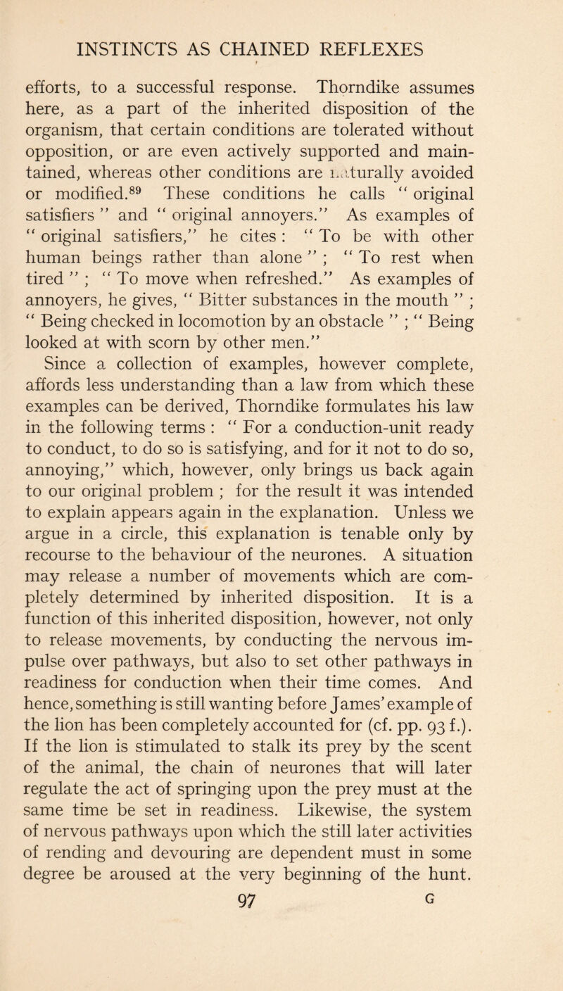 efforts, to a successful response. Thorndike assumes here, as a part of the inherited disposition of the organism, that certain conditions are tolerated without opposition, or are even actively supported and main¬ tained, whereas other conditions are n.Lturally avoided or modified.®^ These conditions he calls ‘‘ original satisfiers ” and ‘‘ original annoyers.” As examples of original satisfiers,” he cites: “ To be with other human beings rather than alone ” ; “To rest when tired ” ; “To move when refreshed.” As examples of annoyers, he gives, “ Bitter substances in the mouth ” ; “ Being checked in locomotion by an obstacle ” ; “ Being looked at with scorn by other men.” Since a collection of examples, however complete, affords less understanding than a law from which these examples can be derived, Thorndike formulates his law in the following terms : “ For a conduction-unit ready to conduct, to do so is satisfying, and for it not to do so, annoying,” which, however, only brings us back again to our original problem ; for the result it was intended to explain appears again in the explanation. Unless we argue in a circle, this explanation is tenable only by recourse to the behaviour of the neurones. A situation may release a number of movements which are com¬ pletely determined by inherited disposition. It is a function of this inherited disposition, however, not only to release movements, by conducting the nervous im¬ pulse over pathways, but also to set other pathways in readiness for conduction when their time comes. And hence, something is still wanting before James’ example of the lion has been completely accounted for (cf. pp. 93 f.). If the lion is stimulated to stalk its prey by the scent of the animal, the chain of neurones that will later regulate the act of springing upon the prey must at the same time be set in readiness. Likewise, the system of nervous pathways upon which the still later activities of rending and devouring are dependent must in some degree be aroused at the very beginning of the hunt.