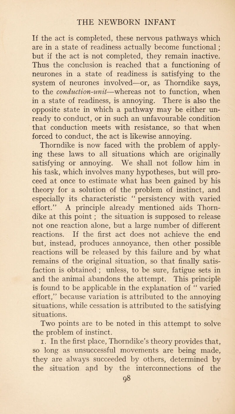 If the act is completed, these nervous pathways which are in a state of readiness actually become functional; but if the act is not completed, they remain inactive. Thus the conclusion is reached that a functioning of neurones in a state of readiness is satisfying to the system of neurones involved—or, as Thorndike says, to the conduction-unit—whereas not to function, when in a state of readiness, is annoying. There is also the opposite state in which a pathway may be either un¬ ready to conduct, or in such an unfavourable condition that conduction meets with resistance, so that when forced to conduct, the act is likewise annoying. Thorndike is now faced with the problem of apply¬ ing these laws to all situations which are originally satisfying or annoying. We shall not follow him in his task, which involves many hypotheses, but will pro¬ ceed at once to estimate what has been gained by his theory for a solution of the problem of instinct, and especially its characteristic “ persistency with varied effort.” A principle already mentioned aids Thorn¬ dike at this point; the situation is supposed to release not one reaction alone, but a large number of different reactions. If the first act does not achieve the end but, instead, produces annoyance, then other possible reactions will be released by this failure and by what remains of the original situation, so that finally satis¬ faction is obtained ; unless, to be sure, fatigue sets in and the animal abandons the attempt. This principle is found to be applicable in the explanation of “ varied effort,” because variation is attributed to the annoying situations, while cessation is attributed to the satisfying situations. Two points are to be noted in this attempt to solve the problem of instinct. I. In the first place, Thorndike’s theory provides that, so long as unsuccessful movements are being made, they are always succeeded by others, determined by the situation and by the interconnections of the