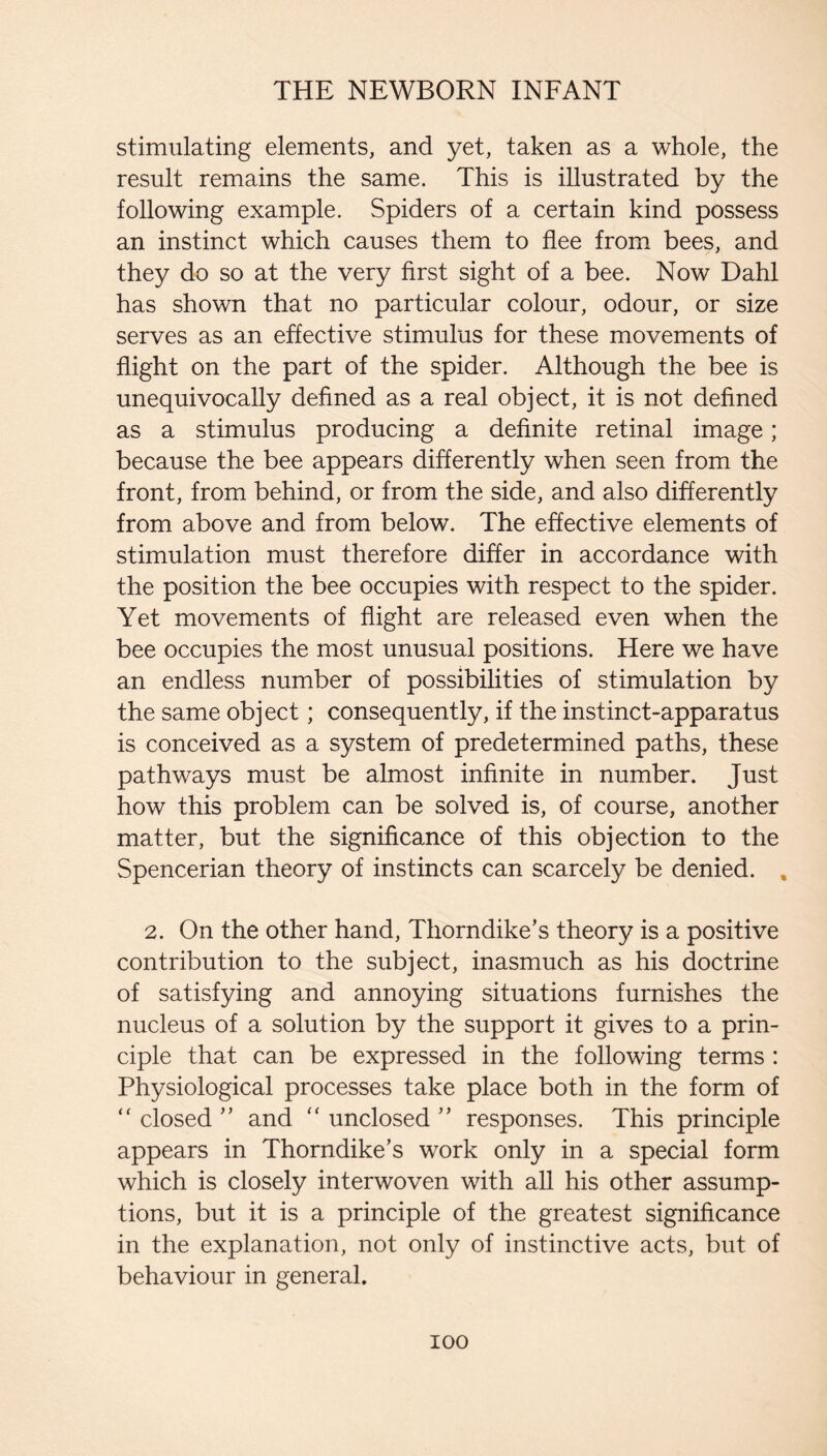 stimulating elements, and yet, taken as a whole, the result remains the same. This is illustrated by the following example. Spiders of a certain kind possess an instinct which causes them to flee from bees, and they do so at the very first sight of a bee. Now Dahl has shown that no particular colour, odour, or size serves as an effective stimulus for these movements of flight on the part of the spider. Although the bee is unequivocally defined as a real object, it is not defined as a stimulus producing a definite retinal image; because the bee appears differently when seen from the front, from behind, or from the side, and also differently from above and from below. The effective elements of stimulation must therefore differ in accordance with the position the bee occupies with respect to the spider. Yet movements of flight are released even when the bee occupies the most unusual positions. Here we have an endless number of possibilities of stimulation by the same object; consequently, if the instinct-apparatus is conceived as a system of predetermined paths, these pathways must be almost infinite in number. Just how this problem can be solved is, of course, another matter, but the significance of this objection to the Spencerian theory of instincts can scarcely be denied. , 2. On the other hand, Thorndike’s theory is a positive contribution to the subject, inasmuch as his doctrine of satisfying and annoying situations furnishes the nucleus of a solution by the support it gives to a prin¬ ciple that can be expressed in the following terms : Physiological processes take place both in the form of “closed” and “unclosed” responses. This principle appears in Thorndike’s work only in a special form which is closely interwoven with all his other assump¬ tions, but it is a principle of the greatest significance in the explanation, not only of instinctive acts, but of behaviour in general.