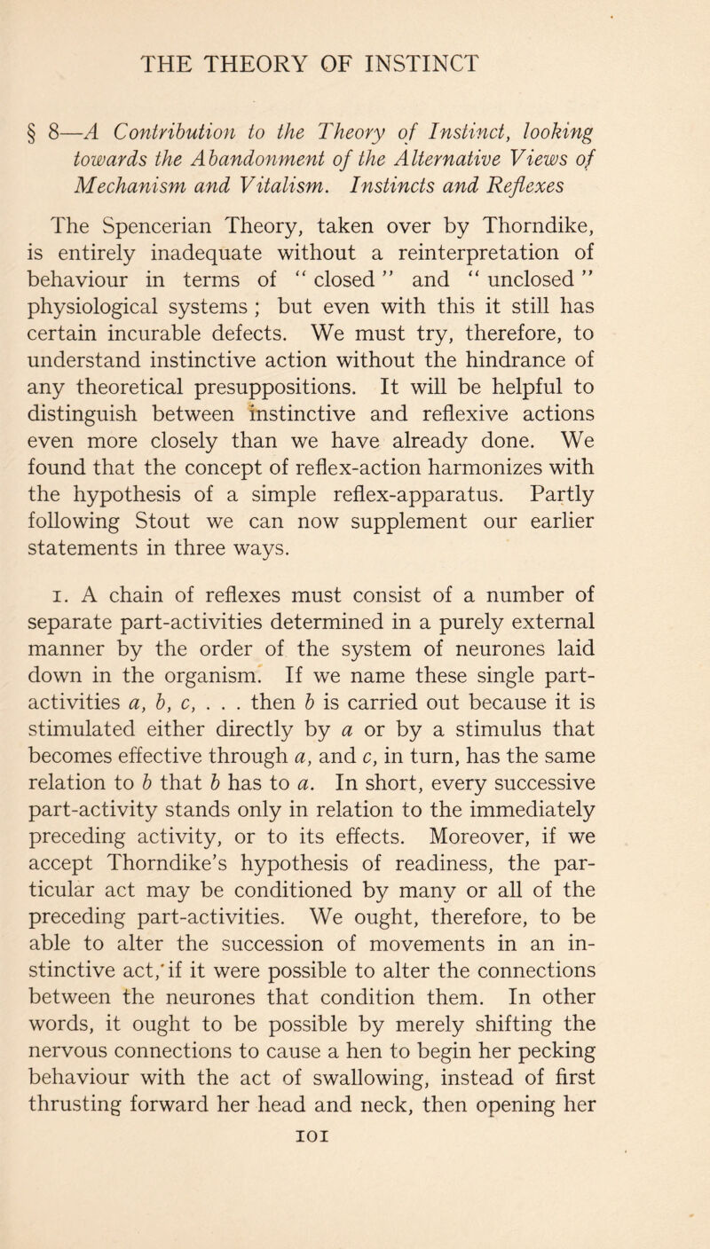 § 8—A Contribution to the Theory of Instinct, looking towards the Abandonment of the Alternative Views of Mechanism and Vitalism. Instincts and Reflexes The Spencerian Theory, taken over by Thorndike, is entirely inadequate without a reinterpretation of behaviour in terms of “ closed ” and “ unclosed ” physiological systems ; but even with this it still has certain incurable defects. We must try, therefore, to understand instinctive action without the hindrance of any theoretical presuppositions. It will be helpful to distinguish between instinctive and reflexive actions even more closely than we have already done. We found that the concept of reflex-action harmonizes with the hypothesis of a simple reflex-apparatus. Partly following Stout we can now supplement our earlier statements in three ways. I. A chain of reflexes must consist of a number of separate part-activities determined in a purely external manner by the order of the system of neurones laid down in the organism. If we name these single part- activities a, b, c, . . . then b is carried out because it is stimulated either directly by a or by a stimulus that becomes effective through a, and c, in turn, has the same relation to b that b has to a. In short, every successive part-activity stands only in relation to the immediately preceding activity, or to its effects. Moreover, if we accept Thorndike’s hypothesis of readiness, the par¬ ticular act may be conditioned by many or all of the preceding part-activities. We ought, therefore, to be able to alter the succession of movements in an in¬ stinctive act,'if it were possible to alter the connections between the neurones that condition them. In other words, it ought to be possible by merely shifting the nervous connections to cause a hen to begin her pecking behaviour with the act of swallowing, instead of first thrusting forward her head and neck, then opening her lOI