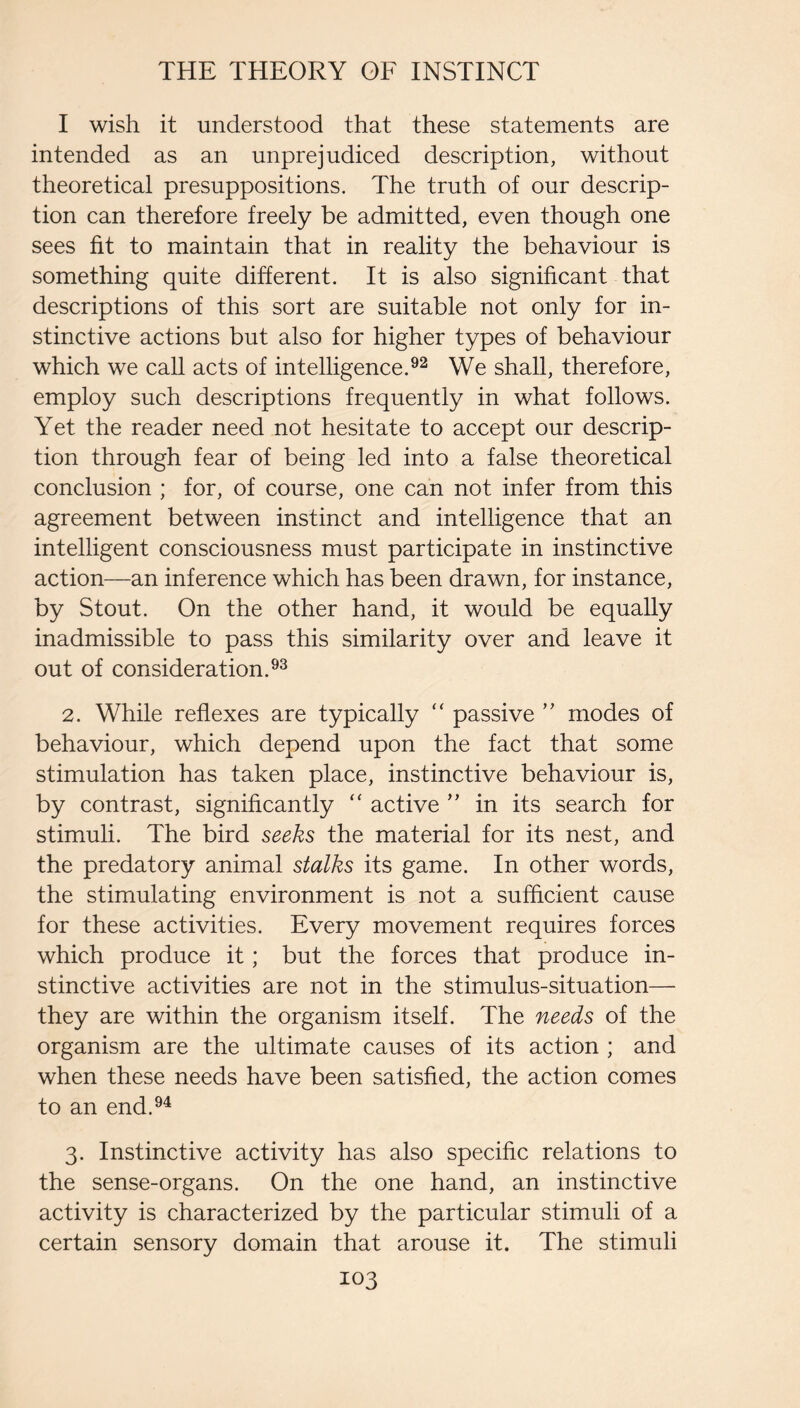 I wish it understood that these statements are intended as an unprejudiced description, without theoretical presuppositions. The truth of our descrip¬ tion can therefore freely be admitted, even though one sees fit to maintain that in reality the behaviour is something quite different. It is also significant that descriptions of this sort are suitable not only for in¬ stinctive actions but also for higher types of behaviour which we call acts of intelligence.We shall, therefore, employ such descriptions frequently in what follows. Yet the reader need not hesitate to accept our descrip¬ tion through fear of being led into a false theoretical conclusion ; for, of course, one can not infer from this agreement between instinct and intelligence that an intelligent consciousness must participate in instinctive action—an inference which has been drawn, for instance, by Stout. On the other hand, it would be equally inadmissible to pass this similarity over and leave it out of consideration.^^ 2. While reflexes are typically ‘‘ passive modes of behaviour, which depend upon the fact that some stimulation has taken place, instinctive behaviour is, by contrast, significantly “ active ’’ in its search for stimuli. The bird seeks the material for its nest, and the predatory animal stalks its game. In other words, the stimulating environment is not a sufficient cause for these activities. Every movement requires forces which produce it; but the forces that produce in¬ stinctive activities are not in the stimulus-situation— they are within the organism itself. The needs of the organism are the ultimate causes of its action ; and when these needs have been satisfied, the action comes to an end.^^ 3. Instinctive activity has also specific relations to the sense-organs. On the one hand, an instinctive activity is characterized by the particular stimuli of a certain sensory domain that arouse it. The stimuli