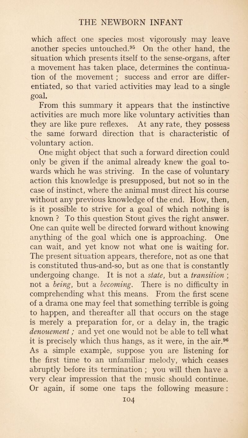 which affect one species most vigorously may leave another species untouched.On the other hand, the situation which presents itself to the sense-organs, after a movement has taken place, determines the continua¬ tion of the movement; success and error are differ¬ entiated, so that varied activities may lead to a single goal. From this summary it appears that the instinctive activities are much more like voluntary activities than they are like pure reflexes. At any rate, they possess the same forward direction that is characteristic of voluntary action. One might object that such a forward direction could only be given if the animal already knew the goal to¬ wards which he was striving. In the case of voluntary action this knowledge is presupposed, but not so in the case of instinct, where the animal must direct his course without any previous knowledge of the end. How, then, is it possible to strive for a goal of which nothing is known ? To this question Stout gives the right answer. One can quite well be directed forward without knowing anything of the goal which one is approaching. One can wait, and yet know not what one is waiting for. The present situation appears, therefore, not as one that is constituted thus-and-so, but as one that is constantly undergoing change. It is not a state, but a transition ; not a being, but a becoming. There is no difflculty in comprehending what this means. From the first scene of a drama one may feel that something terrible is going to happen, and thereafter all that occurs on the stage is merely a preparation for, or a delay in, the tragic denouement; and yet one would not be able to tell what it is precisely which thus hangs, as it were, in the air.^® As a simple example, suppose you are listening for the first time to an unfamiliar melody, which ceases abruptly before its termination ; you will then have a very clear impression that the music should continue. Or again, if some one taps the following measure :