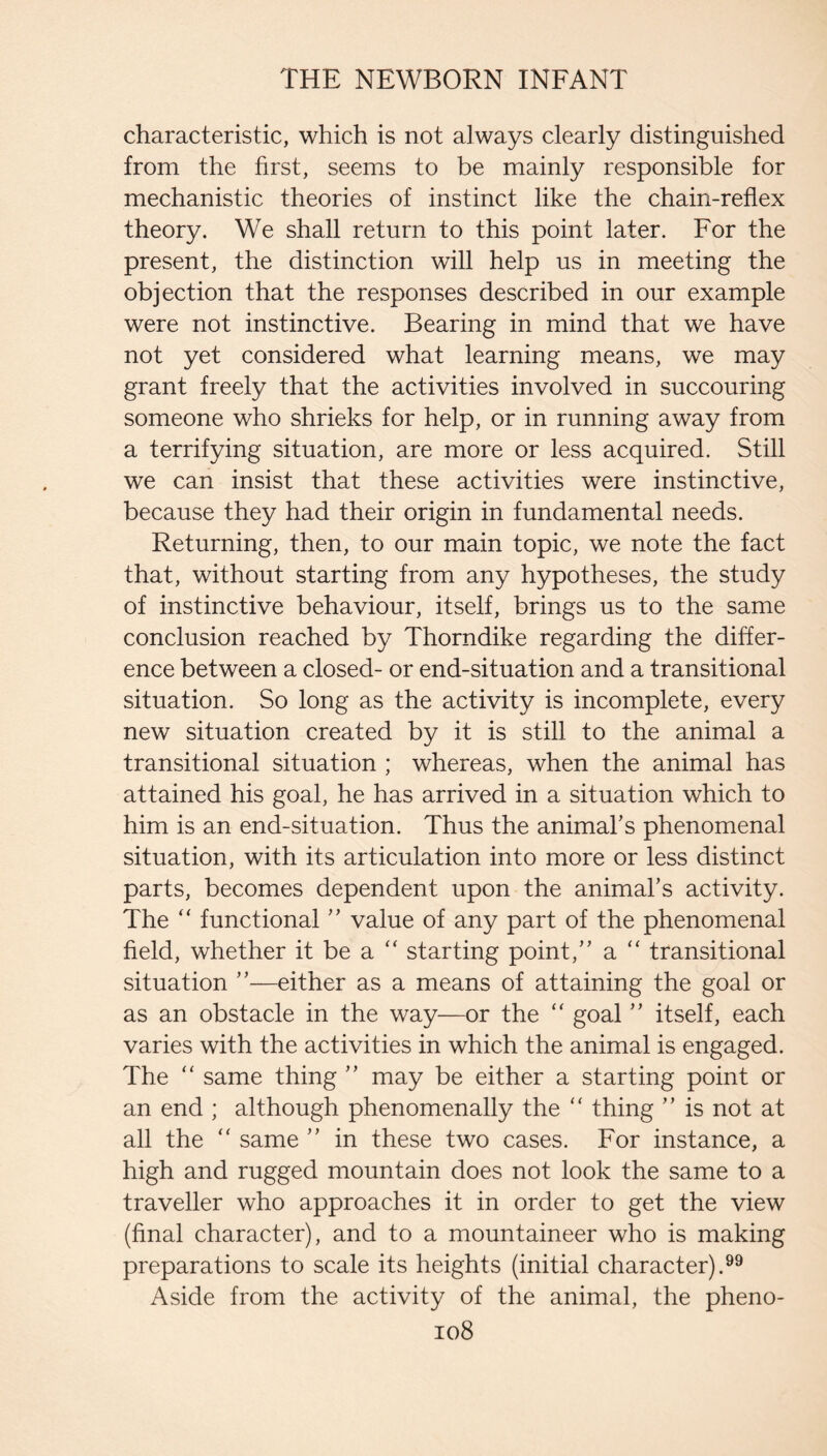 characteristic, which is not always clearly distinguished from the first, seems to be mainly responsible for mechanistic theories of instinct like the chain-reflex theory. We shall return to this point later. For the present, the distinction will help us in meeting the objection that the responses described in our example were not instinctive. Bearing in mind that we have not yet considered what learning means, we may grant freely that the activities involved in succouring someone who shrieks for help, or in running away from a terrifying situation, are more or less acquired. Still we can insist that these activities were instinctive, because they had their origin in fundamental needs. Returning, then, to our main topic, we note the fact that, without starting from any hypotheses, the study of instinctive behaviour, itself, brings us to the same conclusion reached by Thorndike regarding the differ¬ ence between a closed- or end-situation and a transitional situation. So long as the activity is incomplete, every new situation created by it is still to the animal a transitional situation ; whereas, when the animal has attained his goal, he has arrived in a situation which to him is an end-situation. Thus the animabs phenomenal situation, with its articulation into more or less distinct parts, becomes dependent upon the animal’s activity. The “ functional ” value of any part of the phenomenal field, whether it be a starting point,” a “ transitional situation ”—either as a means of attaining the goal or as an obstacle in the way—or the “ goal ” itself, each varies with the activities in which the animal is engaged. The ‘‘ same thing ” may be either a starting point or an end ; although phenomenally the '' thing ” is not at all the “ same ” in these two cases. For instance, a high and rugged mountain does not look the same to a traveller who approaches it in order to get the view (final character), and to a mountaineer who is making preparations to scale its heights (initial character).^^ Aside from the activity of the animal, the pheno- io8