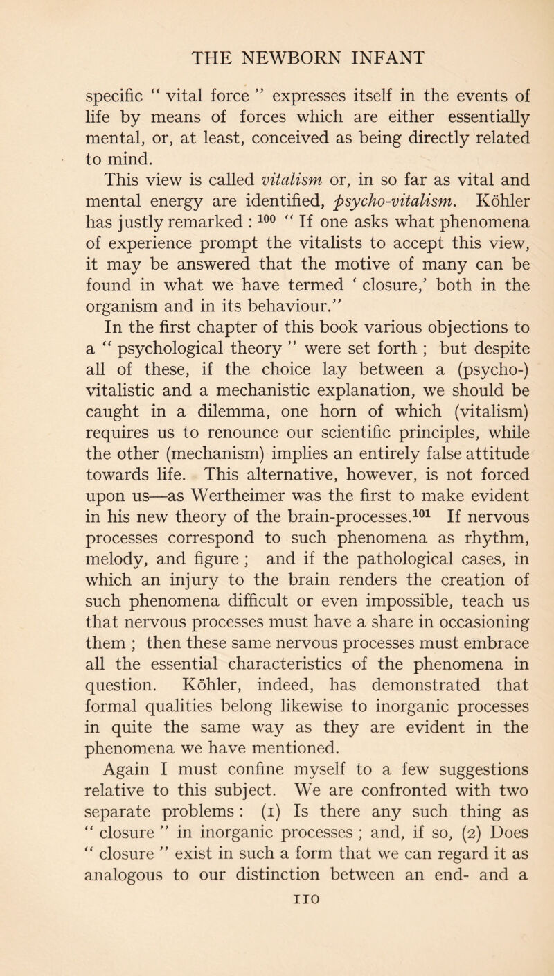 specific “ vital force ” expresses itself in the events of life by means of forces which are either essentially mental, or, at least, conceived as being directly related to mind. This view is called vitalism or, in so far as vital and mental energy are identified, psycho-vitalism. Kohler has justly remarked : “ If one asks what phenomena of experience prompt the vitalists to accept this view, it may be answered that the motive of many can be found in what we have termed ‘ closure,’ both in the organism and in its behaviour.” In the first chapter of this book various objections to a psychological theory ” were set forth ; but despite all of these, if the choice lay between a (psycho-) vitalistic and a mechanistic explanation, we should be caught in a dilemma, one horn of which (vitalism) requires us to renounce our scientific principles, while the other (mechanism) implies an entirely false attitude towards life. This alternative, however, is not forced upon us—as Wertheimer was the first to make evident in his new theory of the brain-processes.If nervous processes correspond to such phenomena as rhythm, melody, and figure ; and if the pathological cases, in which an injury to the brain renders the creation of such phenomena difficult or even impossible, teach us that nervous processes must have a share in occasioning them ; then these same nervous processes must embrace all the essential characteristics of the phenomena in question. Kohler, indeed, has demonstrated that formal qualities belong likewise to inorganic processes in quite the same way as they are evident in the phenomena we have mentioned. Again I must confine myself to a few suggestions relative to this subject. We are confronted with two separate problems : (i) Is there any such thing as “ closure ” in inorganic processes ; and, if so, (2) Does “ closure ” exist in such a form that we can regard it as analogous to our distinction between an end- and a no