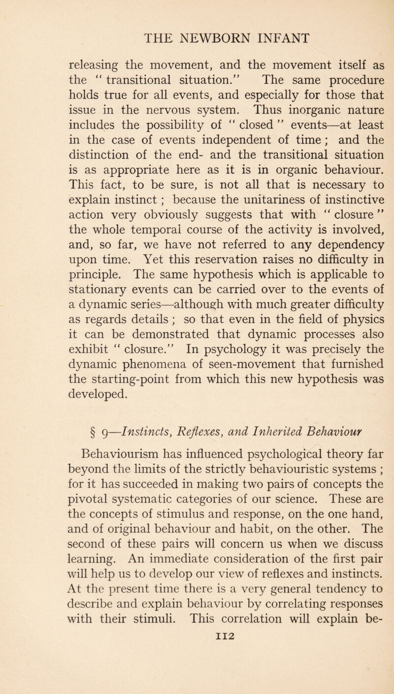 releasing the movement, and the movement itself as the “ transitional situation.” The same procedure holds true for all events, and especially for those that issue in the nervous system. Thus inorganic nature includes the possibility of “ closed ” events—at least in the case of events independent of time; and the distinction of the end- and the transitional situation is as appropriate here as it is in organic behaviour. This fact, to be sure, is not all that is necessary to explain instinct; because the unitariness of instinctive action very obviously suggests that with closure ” the whole temporal course of the activity is involved, and, so far, we have not referred to any dependency upon time. Yet this reservation raises no difficulty in principle. The same hypothesis which is applicable to stationary events can be carried over to the events of a dynamic series—althoue:h with much greater difficulty as regards details; so that even in the field of physics it can be demonstrated that dynamic processes also exhibit ‘‘ closure.” In psychology it was precisely the dynamic phenomena of seen-movement that furnished the starting-point from which this new hypothesis was developed. § 9—Instincts, Reflexes, and Inherited Behaviour Behaviourism has influenced psychological theory far beyond the limits of the strictly behaviouristic systems ; for it has succeeded in making two pairs of concepts the pivotal systematic categories of our science. These are the concepts of stimulus and response, on the one hand, and of original behaviour and habit, on the other. The second of these pairs will concern us when we discuss learning. An immediate consideration of the first pair will help us to develop our view of reflexes and instincts. At the present time there is a very general tendency to describe and explain behaviour by correlating responses with their stimuli. This correlation will explain be- II2