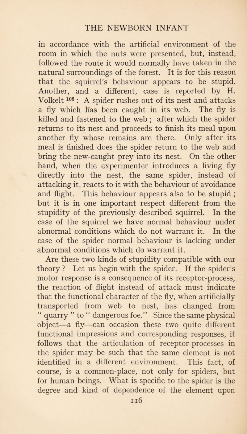 in accordance with the artificial environment of the room in which the nuts were presented, but, instead, followed the route it would normally have taken in the natural surroundings of the forest. It is for this reason that the squirrel’s behaviour appears to be stupid. Another, and a different, case is reported by H. Volkelt : A spider rushes out of its nest and attacks a fly which has been caught in its web. The fly is killed and fastened to the web ; after which the spider returns to its nest and proceeds to finish its meal upon another fly whose remains are there. Only after its meal is finished does the spider return to the web and bring the new-caught prey into its nest. On the other hand, when the experimenter introduces a living fly directly into the nest, the same spider, instead of attacking it, reacts to it with the behaviour of avoidance and flight. This behaviour appears also to be stupid ; but it is in one important respect different from the stupidity of the previously described squirrel. In the case of the squirrel we have normal behaviour under abnormal conditions which do not warrant it. In the case of the spider normal behaviour is lacking under abnormal conditions which do warrant it. Are these two kinds of stupidity compatible with our theory ? Let us begin with the spider. If the spider’s motor response is a consequence of its receptor-process, the reaction of flight instead of attack must indicate that the functional character of the fly, when artificially transported from web to nest, has changed from “ quarry ” to “ dangerous foe.” Since the same physical object—a fly—can occasion these two quite different functional impressions and corresponding responses, it follows that the articulation of receptor-processes in the spider may be such that the same element is not identified in a different environment. This fact, of course, is a common-place, not only for spiders, but for human beings. What is specific to the spider is the degree and kind of dependence of the element upon ii6