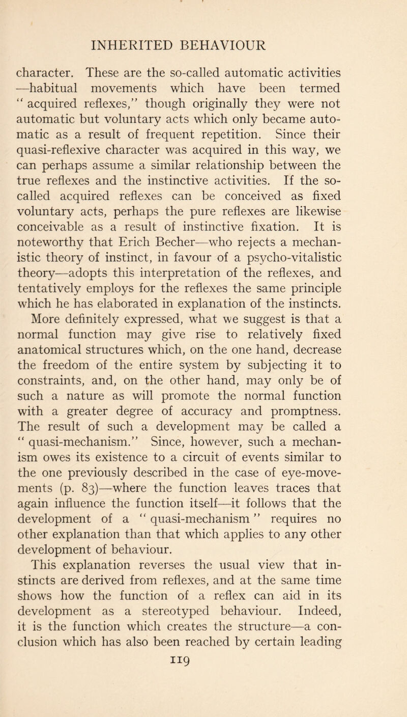 character. These are the so-called automatic activities —habitual movements which have been termed acquired reflexes/' though originally they were not automatic but voluntary acts which only became auto¬ matic as a result of frequent repetition. Since their quasi-reflexive character was acquired in this way, we can perhaps assume a similar relationship between the true reflexes and the instinctive activities. If the so- called acquired reflexes can be conceived as fixed voluntary acts, perhaps the pure reflexes are likewise conceivable as a result of instinctive fixation. It is noteworthy that Erich Becher—who rejects a mechan¬ istic theory of instinct, in favour of a psycho-vitalistic theory—adopts this interpretation of the reflexes, and tentatively employs for the reflexes the same principle which he has elaborated in explanation of the instincts. More definitely expressed, what we suggest is that a normal function may give rise to relatively fixed anatomical structures which, on the one hand, decrease the freedom of the entire system by subjecting it to constraints, and, on the other hand, may only be of such a nature as will promote the normal function with a greater degree of accuracy and promptness. The result of such a development may be called a “ quasi-mechanism. Since, however, such a mechan¬ ism owes its existence to a circuit of events similar to the one previously described in the case of eye-move¬ ments (p. 83)—where the function leaves traces that again influence the function itself—it follows that the development of a  quasi-mechanism requires no other explanation than that which applies to any other development of behaviour. This explanation reverses the usual view that in¬ stincts are derived from reflexes, and at the same time shows how the function of a reflex can aid in its development as a stereotyped behaviour. Indeed, it is the function which creates the structure—a con¬ clusion which has also been reached by certain leading