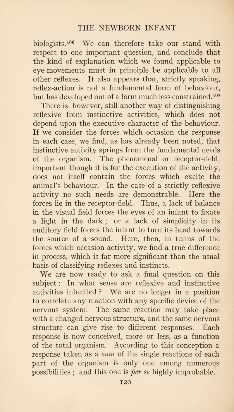biologists. We can therefore take our stand with respect to one important question, and conclude that the kind of explanation which we found applicable to eye-movements must in principle be applicable to all other reflexes. It also appears that, strictly speaking, reflex-action is not a fundamental form of behaviour, but has developed out of a form much less constrained. There is, however, still another way of distinguishing reflexive from instinctive activities, which does not depend upon the executive character of the behaviour. If we consider the forces which occasion the response in each case, we find, as has already been noted, that instinctive activity springs from the fundamental needs of the organism. The phenomenal or receptor-field, important though it is for the execution of the activity, does not itself contain the forces which excite the animal’s behaviour. In the case of a strictly reflexive activity no such needs are demonstrable. Here the forces lie in the receptor-field. Thus, a lack of balance in the visual field forces the eyes of an infant to fixate a light in the dark ; or a lack of simplicity in its auditory field forces the infant to turn its head towards the source of a sound. Here, then, in terms of the forces which occasion activity, we find a true difference in process, which is far more significant than the usual basis of classifying reflexes and instincts. We are now ready to ask a final question on this subject: In what sense are reflexive and instinctive activities inherited ? We are no longer in a position to correlate any reaction with any specific device of the nervous system. The same reaction may take place with a changed nervous structure., and the same nervous structure can give rise to different responses. Each response is now conceived, more or less, as a function of the total organism. According to this conception a response taken as a sum of the single reactions of each part of the organism is only one among numerous possibilities ; and this one is per se highly improbable.
