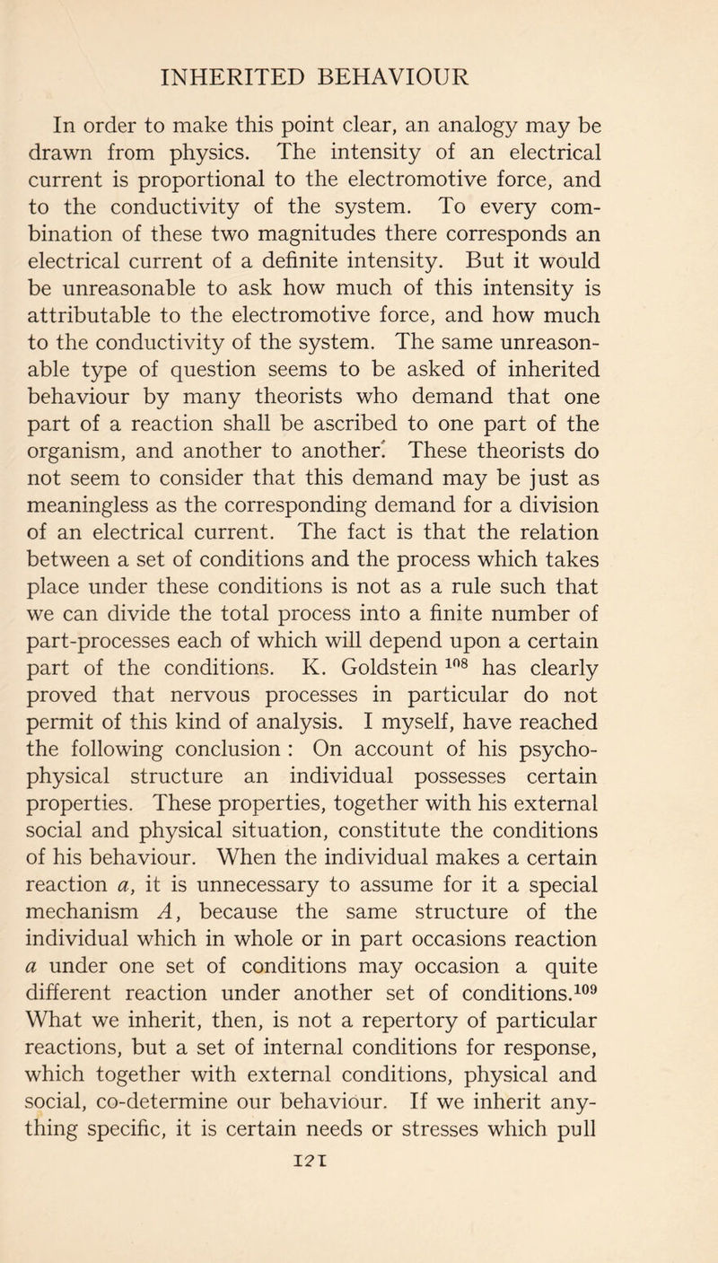 In order to make this point clear, an analogy may be drawn from physics. The intensity of an electrical current is proportional to the electromotive force, and to the conductivity of the system. To every com¬ bination of these two magnitudes there corresponds an electrical current of a definite intensity. But it would be unreasonable to ask how much of this intensity is attributable to the electromotive force, and how much to the conductivity of the system. The same unreason¬ able type of question seems to be asked of inherited behaviour by many theorists who demand that one part of a reaction shall be ascribed to one part of the organism, and another to another! These theorists do not seem to consider that this demand may be just as meaningless as the corresponding demand for a division of an electrical current. The fact is that the relation between a set of conditions and the process which takes place under these conditions is not as a rule such that we can divide the total process into a finite number of part-processes each of which will depend upon a certain part of the conditions. K. Goldstein has clearly proved that nervous processes in particular do not permit of this kind of analysis. I myself, have reached the following conclusion : On account of his psycho¬ physical structure an individual possesses certain properties. These properties, together with his external social and physical situation, constitute the conditions of his behaviour. When the individual makes a certain reaction a, it is unnecessary to assume for it a special mechanism A, because the same structure of the individual which in whole or in part occasions reaction a under one set of conditions may occasion a quite different reaction under another set of conditions. What we inherit, then, is not a repertory of particular reactions, but a set of internal conditions for response, which together with external conditions, physical and social, co-determine our behaviour. If we inherit any¬ thing specific, it is certain needs or stresses which pull I2I