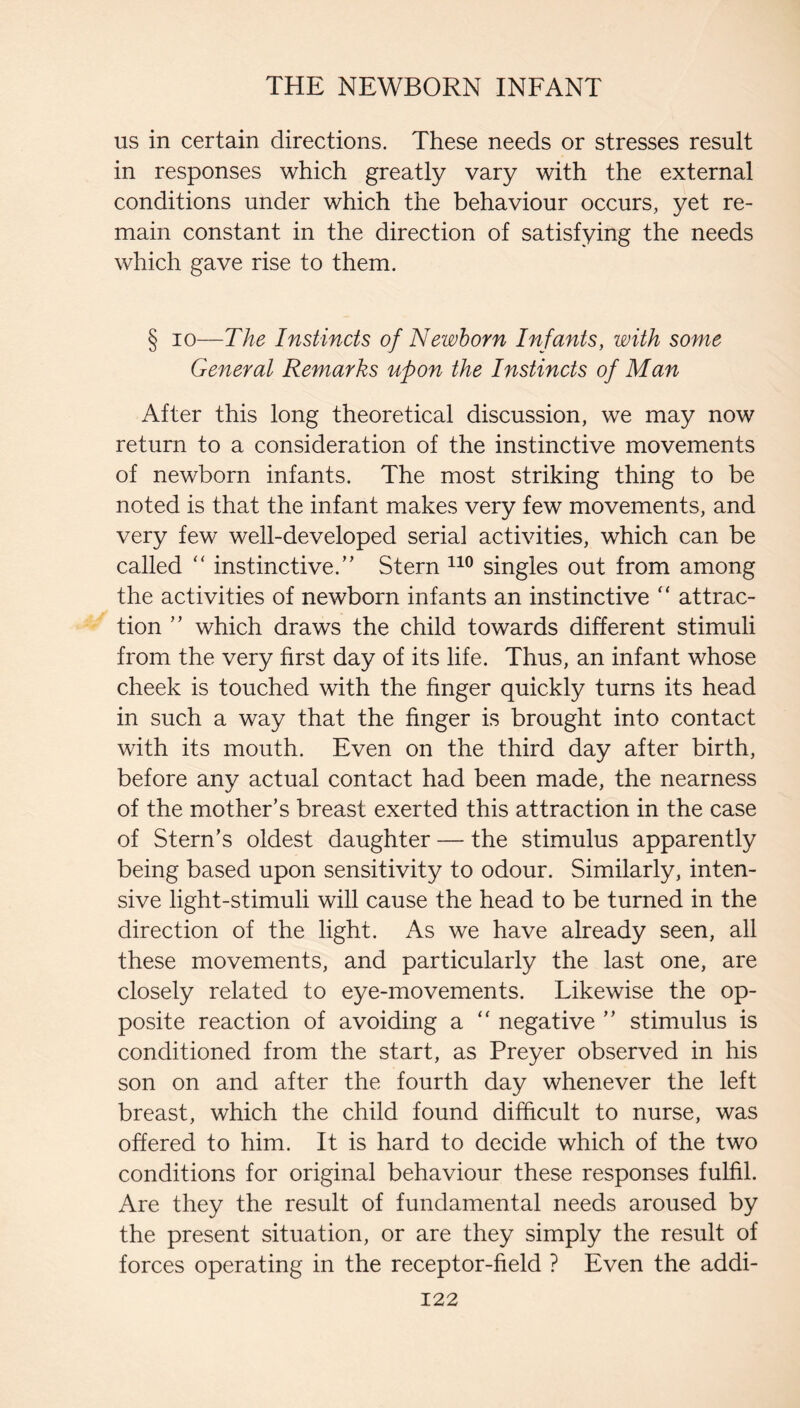 us in certain directions. These needs or stresses result in responses which greatly vary with the external conditions under which the behaviour occurs, yet re¬ main constant in the direction of satisfying the needs which gave rise to them. § 10—The Instincts of Newborn Infants, with some General Remarks upon the Instincts of Man After this long theoretical discussion, we may now return to a consideration of the instinctive movements of newborn infants. The most striking thing to be noted is that the infant makes very few movements, and very few well-developed serial activities, which can be called ‘‘ instinctive.” Stern singles out from among the activities of newborn infants an instinctive attrac¬ tion ” which draws the child towards different stimuli from the very first day of its life. Thus, an infant whose cheek is touched with the finger quickly turns its head in such a way that the finger is brought into contact with its mouth. Even on the third day after birth, before any actual contact had been made, the nearness of the mother’s breast exerted this attraction in the case of Stern’s oldest daughter — the stimulus apparently being based upon sensitivity to odour. Similarly, inten¬ sive light-stimuli will cause the head to be turned in the direction of the light. As we have already seen, all these movements, and particularly the last one, are closely related to eye-movements. Likewise the op¬ posite reaction of avoiding a ‘‘ negative ” stimulus is conditioned from the start, as Preyer observed in his son on and after the fourth day whenever the left breast, which the child found difficult to nurse, was offered to him. It is hard to decide which of the two conditions for original behaviour these responses fulfil. Are they the result of fundamental needs aroused by the present situation, or are they simply the result of forces operating in the receptor-field ? Even the addi-