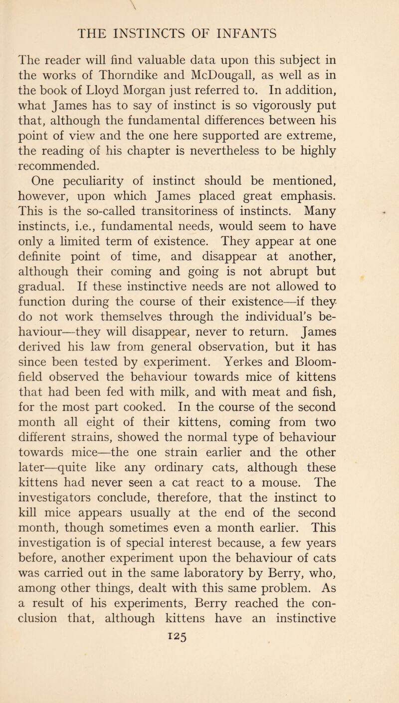 The reader will find valuable data upon this subject in the works of Thorndike and McDougall, as well as in the book of Lloyd Morgan just referred to. In addition, what James has to say of instinct is so vigorously put that, although the fundamental differences between his point of view and the one here supported are extreme, the reading of his chapter is nevertheless to be highly recommended. One peculiarity of instinct should be mentioned, however, upon which James placed great emphasis. This is the so-called transitoriness of instincts. Many instincts, i.e., fundamental needs, would seem to have only a limited term of existence. They appear at one definite point of time, and disappear at another, although their coming and going is not abrupt but gradual. If these instinctive needs are not allowed to function during the course of their existence—if they do not work themselves through the individuaFs be¬ haviour—they will disappear, never to return. James derived his law from general observation, but it has since been tested by experiment. Yerkes and Bloom¬ field observed the behaviour towards mice of kittens that had been fed with milk, and with meat and fish, for the most part cooked. In the course of the second month all eight of their kittens, coming from two different strains, showed the normal type of behaviour towards mice—the one strain earlier and the other later—quite like any ordinary cats, although these kittens had never seen a cat react to a mouse. The investigators conclude, therefore, that the instinct to kill mice appears usually at the end of the second month, though sometimes even a month earlier. This investigation is of special interest because, a few years before, another experiment upon the behaviour of cats was carried out in the same laboratory by Berry, who, among other things, dealt with this same problem. As a result of his experiments. Berry reached the con¬ clusion that, although kittens have an instinctive
