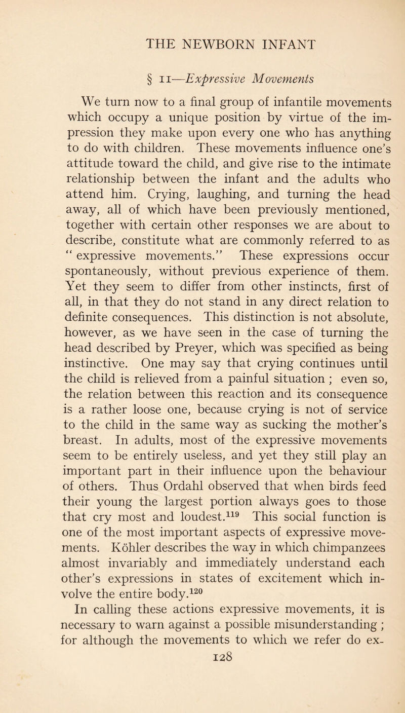 § II—Expressive Movements We turn now to a final group of infantile movements which occupy a unique position by virtue of the im¬ pression they make upon every one who has anything to do with children. These movements influence one’s attitude toward the child, and give rise to the intimate relationship between the infant and the adults who attend him. Crying, laughing, and turning the head away, all of which have been previously mentioned, together with certain other responses we are about to describe, constitute what are commonly referred to as “ expressive movements.” These expressions occur spontaneously, without previous experience of them. Yet they seem to differ from other instincts, first of all, in that they do not stand in any direct relation to definite consequences. This distinction is not absolute, however, as we have seen in the case of turning the head described by Preyer, which was specified as being instinctive. One may say that crying continues until the child is relieved from a painful situation ; even so, the relation between this reaction and its consequence is a rather loose one, because crying is not of service to the child in the same way as sucking the mother’s breast. In adults, most of the expressive movements seem to be entirely useless, and yet they still play an important part in their influence upon the behaviour of others. Thus Ordahl observed that when birds feed their young the largest portion always goes to those that cry most and loudest.This social function is one of the most important aspects of expressive move¬ ments. Kohler describes the way in which chimpanzees almost invariably and immediately understand each other’s expressions in states of excitement which in¬ volve the entire body.^^^ In calling these actions expressive movements, it is necessary to warn against a possible misunderstanding ; for although the movements to which we refer do ex-