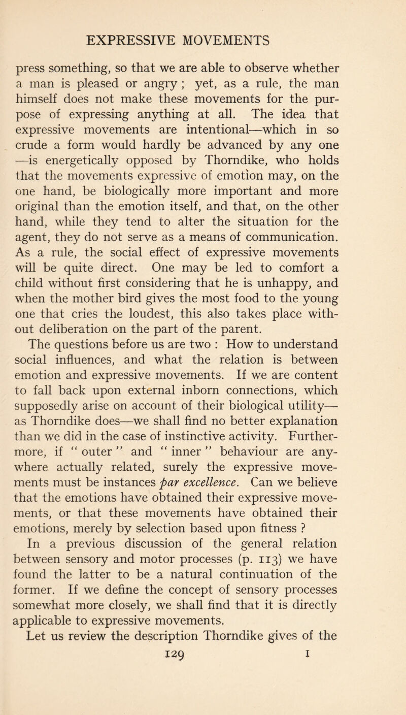 press something, so that we are able to observe whether a man is pleased or angry; yet, as a rule, the man himself does not make these movements for the pur¬ pose of expressing anything at all. The idea that expressive movements are intentional—which in so crude a form would hardly be advanced by any one —is energetically opposed by Thorndike, who holds that the movements expressive of emotion may, on the one hand, be biologically more important and more original than the emotion itself, and that, on the other hand, while they tend to alter the situation for the agent, they do not serve as a means of communication. As a rule, the social effect of expressive movements will be quite direct. One may be led to comfort a child without first considering that he is unhappy, and when the mother bird gives the most food to the young one that cries the loudest, this also takes place with¬ out deliberation on the part of the parent. The questions before us are two : How to understand social influences, and what the relation is between emotion and expressive movements. If we are content to fall back upon external inborn connections, which supposedly arise on account of their biological utility— as Thorndike does—we shall find no better explanation than we did in the case of instinctive activity. Further¬ more, if “ outer and “ inner ” behaviour are any¬ where actually related, surely the expressive move¬ ments must be instances par excellence. Can we believe that the emotions have obtained their expressive move¬ ments, or that these movements have obtained their emotions, merely by selection based upon fitness ? In a previous discussion of the general relation between sensory and motor processes (p. 113) we have found the latter to be a natural continuation of the former. If we define the concept of sensory processes somewhat more closely, we shall find that it is directly applicable to expressive movements. Let us review the description Thorndike gives of the