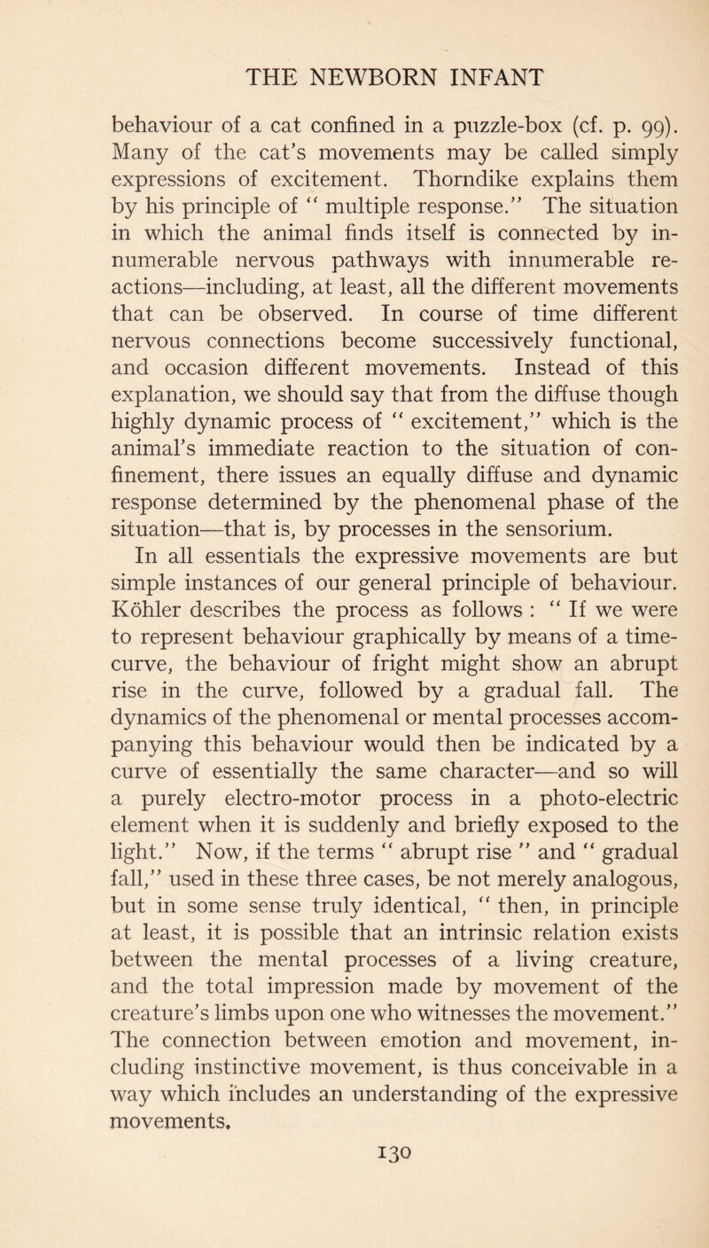behaviour of a cat confined in a puzzle-box (cf. p. 99). Many of the cat’s movements may be called simply expressions of excitement. Thorndike explains them by his principle of “ multiple response.” The situation in which the animal finds itself is connected by in¬ numerable nervous pathways with innumerable re¬ actions—including, at least, all the different movements that can be observed. In course of time different nervous connections become successively functional, and occasion different movements. Instead of this explanation, we should say that from the diffuse though highly dynamic process of '' excitement,” which is the animal’s immediate reaction to the situation of con¬ finement, there issues an equally diffuse and dynamic response determined by the phenomenal phase of the situation—that is, by processes in the sensorium. In all essentials the expressive movements are but simple instances of our general principle of behaviour. Kohler describes the process as follows : “ If we were to represent behaviour graphically by means of a time- curve, the behaviour of fright might show an abrupt rise in the curve, followed by a gradual fall. The dynamics of the phenomenal or mental processes accom¬ panying this behaviour would then be indicated by a curve of essentially the same character—and so will a purely electro-motor process in a photo-electric element when it is suddenly and briefly exposed to the light.” Now, if the terms “ abrupt rise ” and “ gradual fall,” used in these three cases, be not merely analogous, but in some sense truly identical, then, in principle at least, it is possible that an intrinsic relation exists between the mental processes of a living creature, and the total impression made by movement of the creature’s limbs upon one who witnesses the movement.” The connection between emotion and movement, in¬ cluding instinctive movement, is thus conceivable in a way which includes an understanding of the expressive movements.
