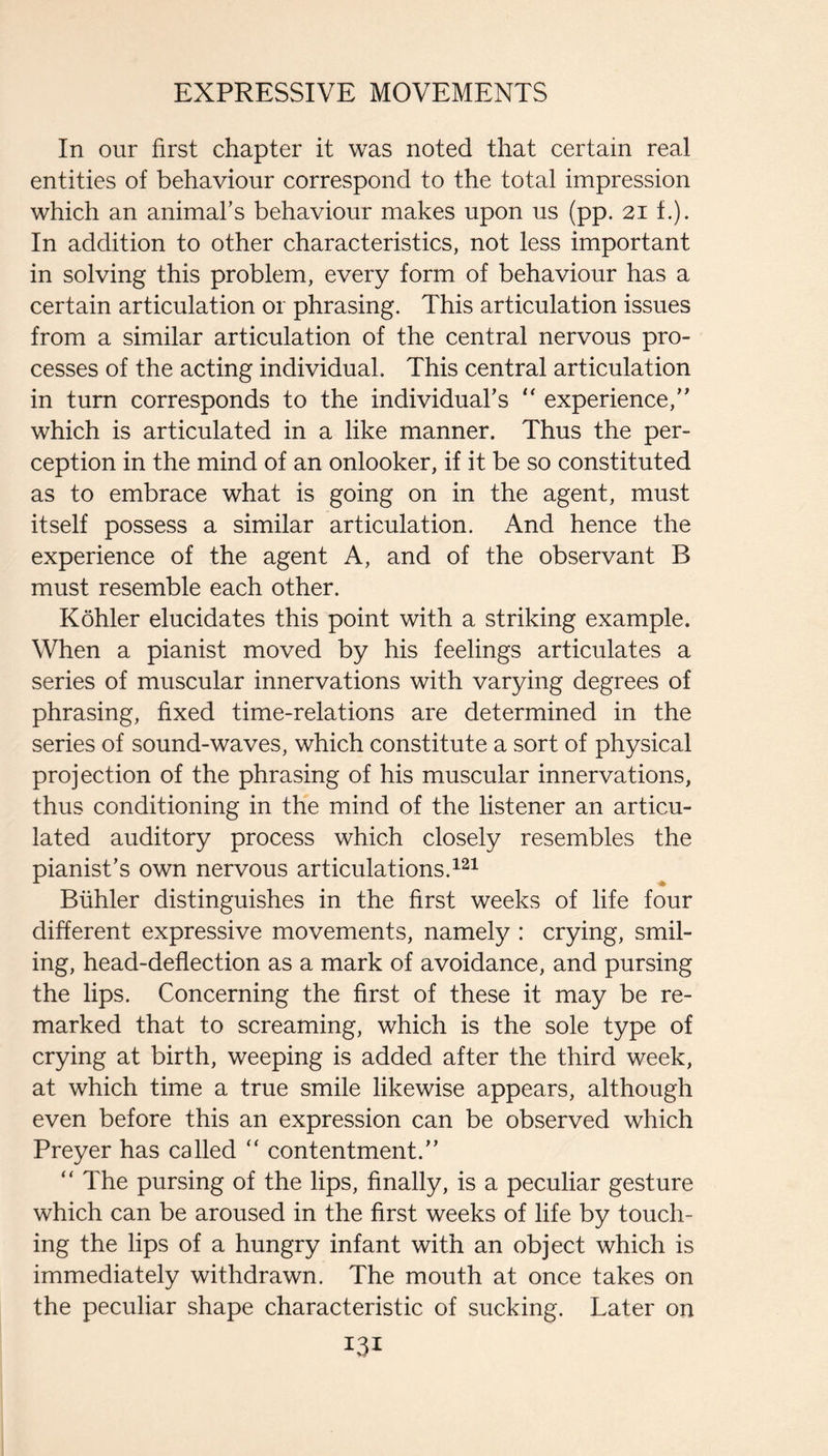 In our first chapter it was noted that certain real entities of behaviour correspond to the total impression which an animahs behaviour makes upon us (pp. 21 f.). In addition to other characteristics, not less important in solving this problem, every form of behaviour has a certain articulation or phrasing. This articulation issues from a similar articulation of the central nervous pro¬ cesses of the acting individual. This central articulation in turn corresponds to the individual’s “ experience,” which is articulated in a like manner. Thus the per¬ ception in the mind of an onlooker, if it be so constituted as to embrace what is going on in the agent, must itself possess a similar articulation. And hence the experience of the agent A, and of the observant B must resemble each other. Kohler elucidates this point with a striking example. When a pianist moved by his feelings articulates a series of muscular innervations with varying degrees of phrasing, fixed time-relations are determined in the series of sound-waves, which constitute a sort of physical projection of the phrasing of his muscular innervations, thus conditioning in the mind of the listener an articu¬ lated auditory process which closely resembles the pianist’s own nervous articulations. Biihler distinguishes in the first weeks of life four different expressive movements, namely : crying, smil¬ ing, head-deflection as a mark of avoidance, and pursing the lips. Concerning the first of these it may be re¬ marked that to screaming, which is the sole type of crying at birth, weeping is added after the third week, at which time a true smile likewise appears, although even before this an expression can be observed which Preyer has called “ contentment.” “ The pursing of the lips, finally, is a peculiar gesture which can be aroused in the first weeks of life by touch¬ ing the lips of a hungry infant with an object which is immediately withdrawn. The mouth at once takes on the peculiar shape characteristic of sucking. Later on