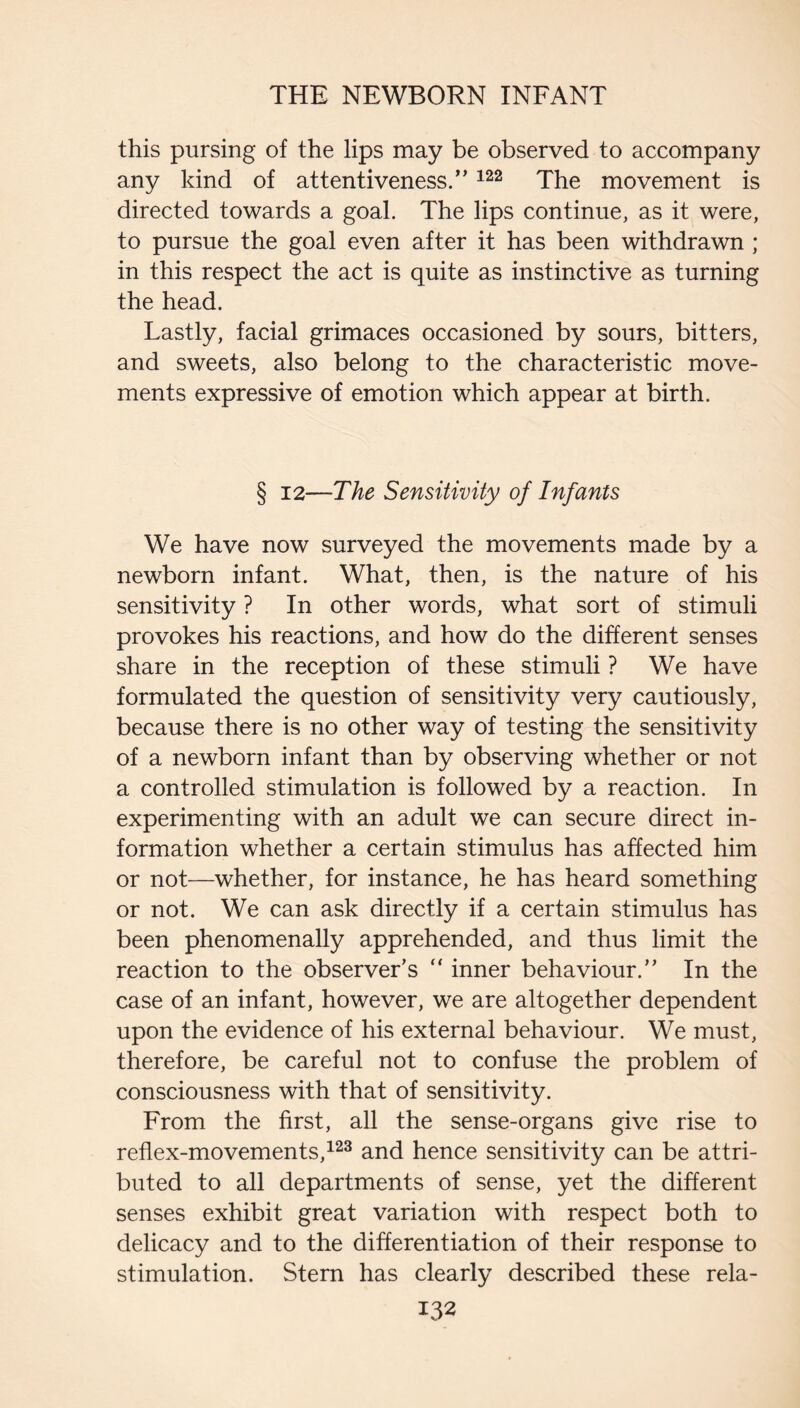 this pursing of the lips may be observed to accompany any kind of attentiveness/’ ^^2 jpg movement is directed towards a goal. The lips continue, as it were, to pursue the goal even after it has been withdrawn; in this respect the act is quite as instinctive as turning the head. Lastly, facial grimaces occasioned by sours, bitters, and sweets, also belong to the characteristic move¬ ments expressive of emotion which appear at birth. § 12—The Sensitivity of Infants We have now surveyed the movements made by a newborn infant. What, then, is the nature of his sensitivity ? In other words, what sort of stimuli provokes his reactions, and how do the different senses share in the reception of these stimuli ? We have formulated the question of sensitivity very cautiously, because there is no other way of testing the sensitivity of a newborn infant than by observing whether or not a controlled stimulation is followed by a reaction. In experimenting with an adult we can secure direct in¬ formation whether a certain stimulus has affected him or not—whether, for instance, he has heard something or not. We can ask directly if a certain stimulus has been phenomenally apprehended, and thus limit the reaction to the observer’s “ inner behaviour.” In the case of an infant, however, we are altogether dependent upon the evidence of his external behaviour. We must, therefore, be careful not to confuse the problem of consciousness with that of sensitivity. From the first, all the sense-organs give rise to reflex-movements,^^^ and hence sensitivity can be attri¬ buted to all departments of sense, yet the different senses exhibit great variation with respect both to delicacy and to the differentiation of their response to stimulation. Stern has clearly described these rela-