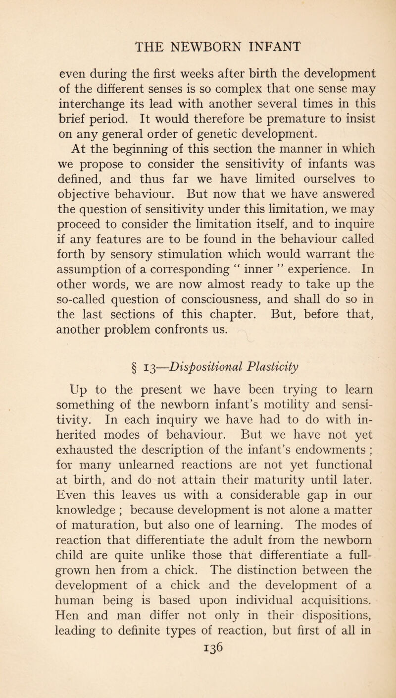 even during the first weeks after birth the development of the different senses is so complex that one sense may interchange its lead with another several times in this brief period. It would therefore be premature to insist on any general order of genetic development. At the beginning of this section the manner in which we propose to consider the sensitivity of infants was defined, and thus far we have limited ourselves to objective behaviour. But now that we have answered the question of sensitivity under this limitation, we may proceed to consider the limitation itself, and to inquire if any features are to be found in the behaviour called forth by sensory stimulation which would warrant the assumption of a corresponding “ inner experience. In other words, we are now almost ready to take up the so-called question of consciousness, and shall do so in the last sections of this chapter. But, before that, another problem confronts us. § 13—Dispositional Plasticity Up to the present we have been trying to learn something of the newborn infant’s motility and sensi¬ tivity. In each inquiry we have had to do with in¬ herited modes of behaviour. But we have not yet exhausted the description of the infant’s endowments ; for many unlearned reactions are not yet functional at birth, and do not attain their maturity until later. Even this leaves us with a considerable gap in our knowledge ; because development is not alone a matter of maturation, but also one of learning. The modes of reaction that differentiate the adult from the newborn child are quite unlike those that differentiate a full- grown hen from a chick. The distinction between the development of a chick and the development of a human being is based upon individual acquisitions. Hen and man differ not only in their dispositions, leading to definite types of reaction, but first of all in