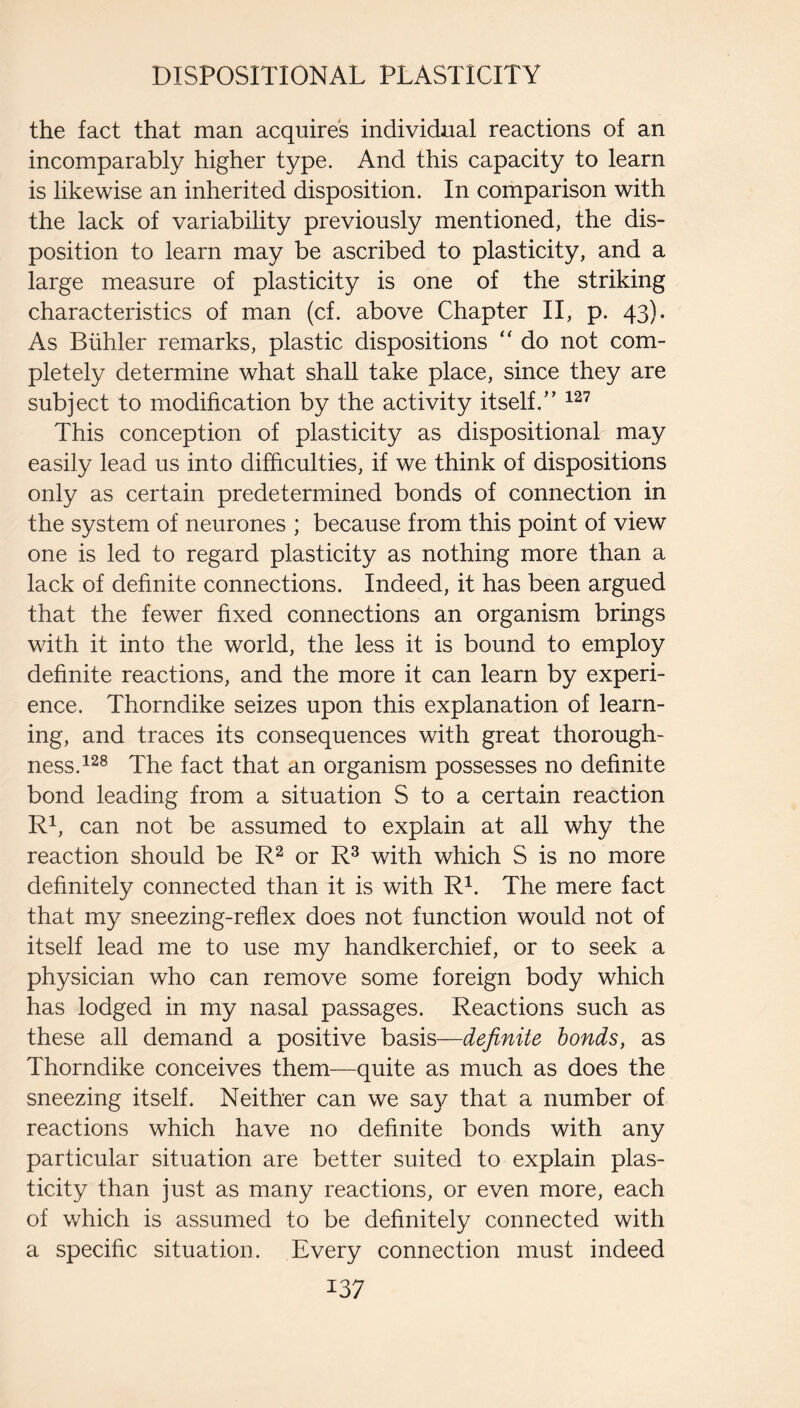 DISPOSITIONAL PLASTICITY the fact that man acquires individual reactions of an incomparably higher type. And this capacity to learn is likewise an inherited disposition. In comparison with the lack of variability previously mentioned, the dis¬ position to learn may be ascribed to plasticity, and a large measure of plasticity is one of the striking characteristics of man (cf. above Chapter II, p. 43). As Biihler remarks, plastic dispositions “ do not com¬ pletely determine what shall take place, since they are subject to modification by the activity itself.” This conception of plasticity as dispositional may easily lead us into difficulties, if we think of dispositions only as certain predetermined bonds of connection in the system of neurones ; because from this point of view one is led to regard plasticity as nothing more than a lack of definite connections. Indeed, it has been argued that the fewer fixed connections an organism brings with it into the world, the less it is bound to employ definite reactions, and the more it can learn by experi¬ ence. Thorndike seizes upon this explanation of learn¬ ing, and traces its consequences with great thorough¬ ness. The fact that an organism possesses no definite bond leading from a situation S to a certain reaction R^, can not be assumed to explain at all why the reaction should be or R^ with which S is no more definitely connected than it is with R^. The mere fact that my sneezing-reflex does not function would not of itself lead me to use my handkerchief, or to seek a physician who can remove some foreign body which has lodged in my nasal passages. Reactions such as these all demand a positive basis—definite bonds, as Thorndike conceives them—quite as much as does the sneezing itself. Neither can we say that a number of reactions which have no definite bonds with any particular situation are better suited to explain plas¬ ticity than just as many reactions, or even more, each of which is assumed to be definitely connected with a specific situation. Every connection must indeed