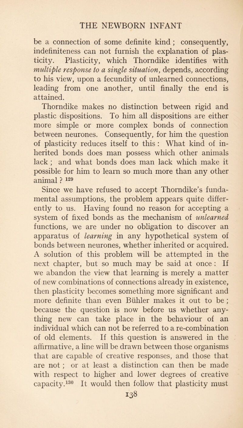 be a connection of some definite kind ; consequently, indefiniteness can not furnish the explanation of plas¬ ticity. Plasticity, which Thorndike identifies with multiple response to a single situation, depends, according to his view, upon a fecundity of unlearned connections, leading from one another, until finally the end is attained. Thorndike makes no distinction between rigid and plastic dispositions. To him all dispositions are either more simple or more complex bonds of connection between neurones. Consequently, for him the question of plasticity reduces itself to this : What kind of in¬ herited bonds does man possess which other animals lack ; and what bonds does man lack which make it possible for him to learn so much more than any other animal ? Since we have refused to accept Thorndike’s funda¬ mental assumptions, the problem appears quite differ¬ ently to us. Having found no reason for accepting a system of fixed bonds as the mechanism of unlearned functions, we are under no obligation to discover an apparatus of learning in any hypothetical system of bonds between neurones, whether inherited or acquired. A solution of this problem will be attempted in the next chapter, but so much may be said at once : If we abandon the view that learning is merely a matter of new combinations of connections already in existence, then plasticity becomes something more significant and more definite than even Biihler makes it out to be ; because the question is now before us whether any¬ thing new can take place in the behaviour of an individual which can not be referred to a re-combination of old elements. If this question is answered in the affirmative, a line will be drawn between those organisms that are capable of creative responses, and those that are not; or at least a distinction can then be made with respect to higher and lower degrees of creative capacity. It would then follow that plasticity must