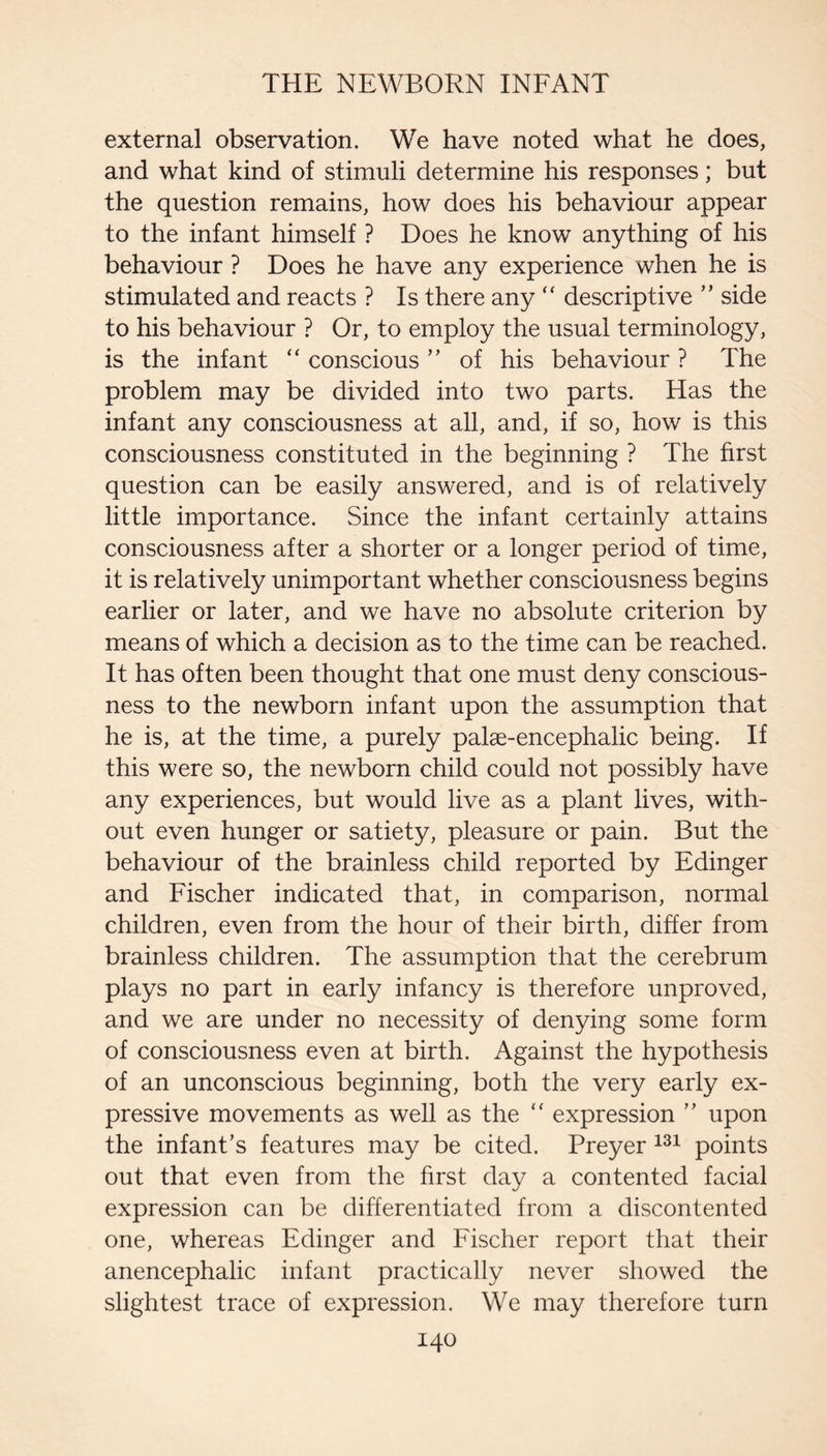 external observation. We have noted what he does, and what kind of stimuli determine his responses; but the question remains, how does his behaviour appear to the infant himself ? Does he know anything of his behaviour ? Does he have any experience when he is stimulated and reacts ? Is there any ‘‘ descriptive ’’ side to his behaviour ? Or, to employ the usual terminology, is the infant “ conscious ” of his behaviour ? The problem may be divided into two parts. Has the infant any consciousness at all, and, if so, how is this consciousness constituted in the beginning ? The first question can be easily answered, and is of relatively little importance. Since the infant certainly attains consciousness after a shorter or a longer period of time, it is relatively unimportant whether consciousness begins earlier or later, and we have no absolute criterion by means of which a decision as to the time can be reached. It has often been thought that one must deny conscious¬ ness to the newborn infant upon the assumption that he is, at the time, a purely palae-encephalic being. If this were so, the newborn child could not possibly have any experiences, but would live as a plant lives, with¬ out even hunger or satiety, pleasure or pain. But the behaviour of the brainless child reported by Edinger and Fischer indicated that, in comparison, normal children, even from the hour of their birth, differ from brainless children. The assumption that the cerebrum plays no part in early infancy is therefore unproved, and we are under no necessity of denying some form of consciousness even at birth. Against the hypothesis of an unconscious beginning, both the very early ex¬ pressive movements as well as the ‘‘ expression ’’ upon the infant’s features may be cited. Preyer points out that even from the first day a contented facial expression can be differentiated from a discontented one, whereas Edinger and Fischer report that their anencephalic infant practically never showed the slightest trace of expression. We may therefore turn