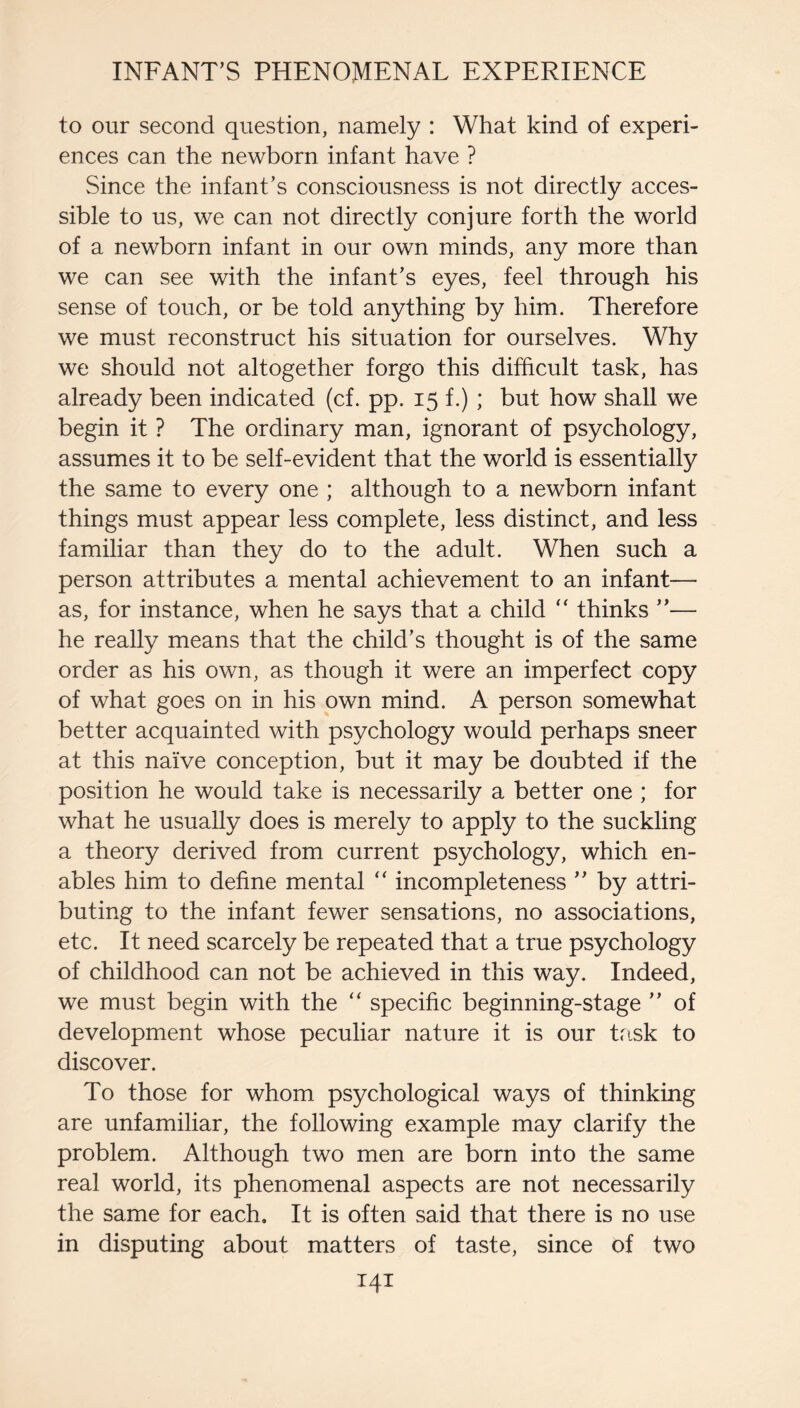 to our second question, namely : What kind of experi¬ ences can the newborn infant have ? Since the infant’s consciousness is not directly acces¬ sible to us, we can not directly conjure forth the world of a newborn infant in our own minds, any more than we can see with the infant’s eyes, feel through his sense of touch, or be told anything by him. Therefore we must reconstruct his situation for ourselves. Why we should not altogether forgo this difficult task, has already been indicated (cf. pp. 15 f.) ; but how shall we begin it ? The ordinary man, ignorant of psychology, assumes it to be self-evident that the world is essentially the same to every one ; although to a newborn infant things must appear less complete, less distinct, and less familiar than they do to the adult. When such a person attributes a mental achievement to an infant— as, for instance, when he says that a child “ thinks ”— he really means that the child’s thought is of the same order as his own, as though it were an imperfect copy of what goes on in his own mind. A person somewhat better acquainted with psychology would perhaps sneer at this naive conception, but it may be doubted if the position he would take is necessarily a better one ; for what he usually does is merely to apply to the suckling a theory derived from current psychology, which en¬ ables him to define mental “ incompleteness ” by attri¬ buting to the infant fewer sensations, no associations, etc. It need scarcely be repeated that a true psychology of childhood can not be achieved in this way. Indeed, we must begin with the “ specific beginning-stage ” of development whose peculiar nature it is our task to discover. To those for whom psychological ways of thinking are unfamiliar, the following example may clarify the problem. Although two men are born into the same real world, its phenomenal aspects are not necessarily the same for each. It is often said that there is no use in disputing about matters of taste, since of two