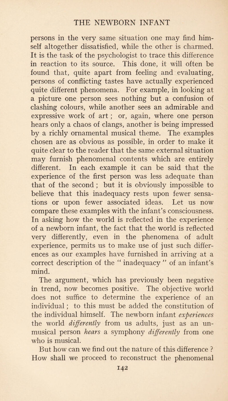 persons in the very same situation one may find him¬ self altogether dissatisfied, while the other is charmed. It is the task of the psychologist to trace this difference in reaction to its source. This done, it will often be found that, quite apart from feeling and evaluating, persons of conflicting tastes have actually experienced quite different phenomena. For example, in looking at a picture one person sees nothing but a confusion of clashing colours, while another sees an admirable and expressive work of art; or, again, where one person hears only a chaos of clangs, another is being impressed by a richly ornamental musical theme. The examples chosen are as obvious as possible, in order to make it quite clear to the reader that the same external situation may furnish phenomenal contents which are entirely different. In each example it can be said that the experience of the first person was less adequate than that of the second ; but it is obviously impossible to believe that this inadequacy rests upon fewer sensa¬ tions or upon fewer associated ideas. Let us now compare these examples with the infant’s consciousness. In asking how the world is reflected in the experience of a newborn infant, the fact that the world is reflected very differently, even in the phenomena of adult experience, permits us to make use of just such differ¬ ences as our examples have furnished in arriving at a correct description of the “ inadequacy ” of an infant’s mind. The argument, which has previously been negative in trend, now becomes positive. The objective world does not suffice to determine the experience of an individual; to this must be added the constitution of the individual himself. The newborn infant experiences the world differently from us adults, just as an un¬ musical person hears a symphony differently from one who is musical. But how can we find out the nature of this difference ? How shall we proceed to reconstruct the phenomenal