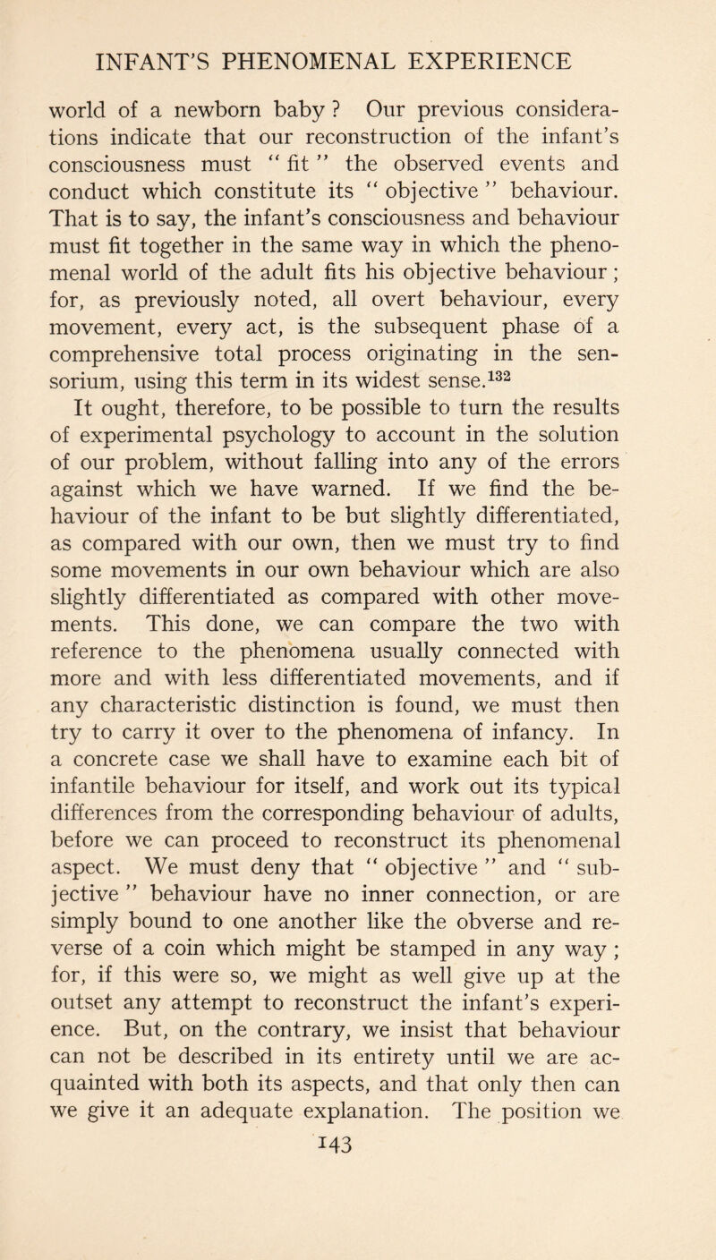 world of a newborn baby ? Our previous considera¬ tions indicate that our reconstruction of the infant’s consciousness must fit ” the observed events and conduct which constitute its “ objective ” behaviour. That is to say, the infant’s consciousness and behaviour must fit together in the same way in which the pheno¬ menal world of the adult fits his objective behaviour; for, as previously noted, all overt behaviour, every movement, every act, is the subsequent phase of a comprehensive total process originating in the sen- sorium, using this term in its widest sense. It ought, therefore, to be possible to turn the results of experimental psychology to account in the solution of our problem, without falling into any of the errors against which we have warned. If we find the be¬ haviour of the infant to be but slightly differentiated, as compared with our own, then we must try to find some movements in our own behaviour which are also slightly differentiated as compared with other move¬ ments. This done, we can compare the two with reference to the phenomena usually connected with more and with less differentiated movements, and if any characteristic distinction is found, we must then try to carry it over to the phenomena of infancy. In a concrete case we shall have to examine each bit of infantile behaviour for itself, and work out its typical differences from the corresponding behaviour of adults, before we can proceed to reconstruct its phenomenal aspect. We must deny that “ objective ” and “ sub¬ jective ” behaviour have no inner connection, or are simply bound to one another like the obverse and re¬ verse of a coin which might be stamped in any way ; for, if this were so, we might as well give up at the outset any attempt to reconstruct the infant’s experi¬ ence. But, on the contrary, we insist that behaviour can not be described in its entirety until we are ac¬ quainted with both its aspects, and that only then can we give it an adequate explanation. The position we