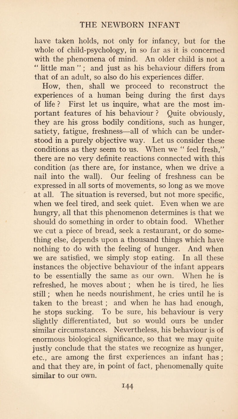 have taken holds, not only for infancy, but for the whole of child-psychology, in so far as it is concerned with the phenomena of mind. An older child is not a little man ” ; and just as his behaviour differs from that of an adult, so also do his experiences differ. How, then, shall we proceed to reconstruct the experiences of a human being during the first days of life ? Eirst let us inquire, what are the most im¬ portant features of his behaviour ? Quite obviously, they are his gross bodily conditions, such as hunger, satiety, fatigue, freshness—all of which can be under¬ stood in a purely objective way. Let us consider these conditions as they seem to us. When we feel fresh,” there are no very definite reactions connected with this condition (as there are, for instance, when we drive a nail into the wall). Our feeling of freshness can be expressed in all sorts of movements, so long as we move at all. The situation is reversed, but not more specific, when we feel tired, and seek quiet. Even when we are hungry, all that this phenomenon determines is that we should do something in order to obtain food. Whether we cut a piece of bread, seek a restaurant, or do some¬ thing else, depends upon a thousand things which have nothing to do with the feeling of hunger. And when we are satisfied, we simply stop eating. In all these instances the objective behaviour of the infant appears to be essentially the same as our own. When he is refreshed, he moves about; when he is tired, he lies still; when he needs nourishment, he cries until he is taken to the breast; and when he has had enough, he stops sucking. To be sure, his behaviour is very slightly differentiated, but so would ours be under similar circumstances. Nevertheless, his behaviour is of enormous biological significance, so that we may quite justly conclude that the states we recognize as hunger, etc., are among the first experiences an infant has ; and that they are, in point of fact, phenomenally quite similar to our own.