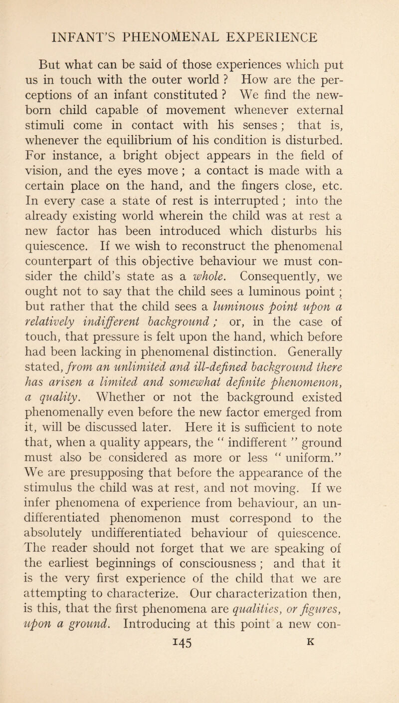 But what can be said of those experiences which put us in touch with the outer world ? How are the per¬ ceptions of an infant constituted ? We find the new¬ born child capable of movement whenever external stimuli come in contact with his senses; that is, whenever the equilibrium of his condition is disturbed. For instance, a bright object appears in the field of vision, and the eyes move ; a contact is made with a certain place on the hand, and the fingers close, etc. In every case a state of rest is interrupted ; into the already existing world wherein the child was at rest a new factor has been introduced which disturbs his quiescence. If we wish to reconstruct the phenomenal counterpart of this objective behaviour we must con¬ sider the child’s state as a whole. Consequently, we ought not to say that the child sees a luminous point; but rather that the child sees a luminous point upon a relatively indifferent background; or, in the case of touch, that pressure is felt upon the hand, which before had been lacking in phenomenal distinction. Generally stated, from an unlimited and ill-defined background there has arisen a limited and somewhat definite phenomenon, a quality. Whether or not the background existed phenomenally even before the new factor emerged from it, will be discussed later. Here it is sufficient to note that, when a quality appears, the ‘‘ indifferent ” ground must also be considered as more or less uniform.” We are presupposing that before the appearance of the stimulus the child was at rest, and not moving. If we infer phenomena of experience from behaviour, an un¬ differentiated phenomenon must correspond to the absolutely undifferentiated behaviour of quiescence. The reader should not forget that we are speaking of the earliest beginnings of consciousness ; and that it is the very first experience of the child that we are attempting to characterize. Our characterization then, is this, that the first phenomena are qualities, or figures, upon a ground. Introducing at this point a new con-