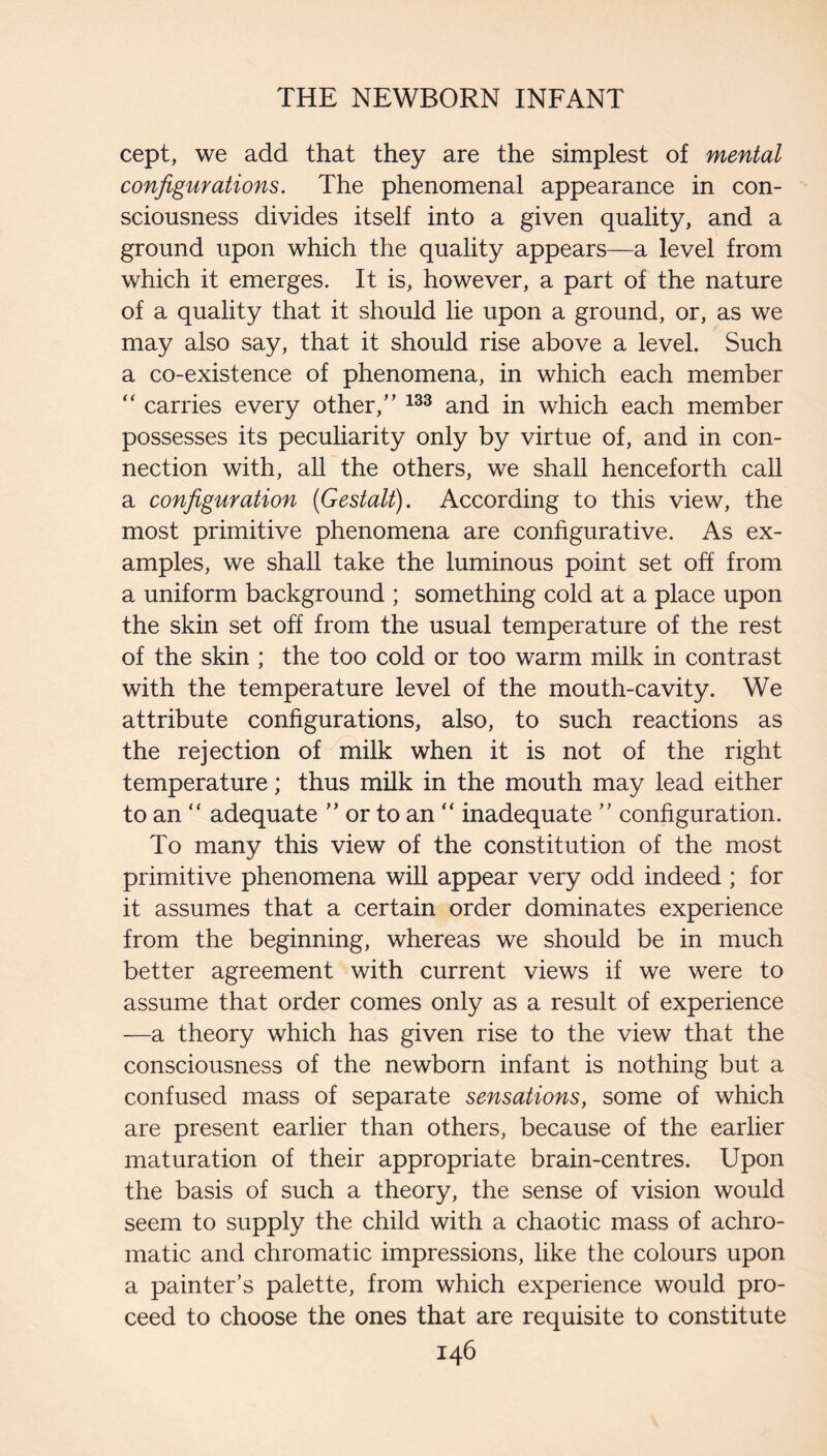 cept, we add that they are the simplest of mental configurations. The phenomenal appearance in con¬ sciousness divides itself into a given quality, and a ground upon which the quality appears—a level from which it emerges. It is, however, a part of the nature of a quality that it should lie upon a ground, or, as we may also say, that it should rise above a level. Such a co-existence of phenomena, in which each member ‘‘ carries every other,” and in which each member possesses its peculiarity only by virtue of, and in con¬ nection with, all the others, we shall henceforth call a configuration {Gestalt). According to this view, the most primitive phenomena are configurative. As ex¬ amples, we shall take the luminous point set off from a uniform background ; something cold at a place upon the skin set off from the usual temperature of the rest of the skin ; the too cold or too warm milk in contrast with the temperature level of the mouth-cavity. We attribute configurations, also, to such reactions as the rejection of milk when it is not of the right temperature; thus milk in the mouth may lead either to an “ adequate ” or to an “ inadequate ” configuration. To many this view of the constitution of the most primitive phenomena will appear very odd indeed ; for it assumes that a certain order dominates experience from the beginning, whereas we should be in much better agreement with current views if we were to assume that order comes only as a result of experience —a theory which has given rise to the view that the consciousness of the newborn infant is nothing but a confused mass of separate sensations, some of which are present earlier than others, because of the earlier maturation of their appropriate brain-centres. Upon the basis of such a theory, the sense of vision would seem to supply the child with a chaotic mass of achro¬ matic and chromatic impressions, like the colours upon a painter’s palette, from which experience would pro¬ ceed to choose the ones that are requisite to constitute