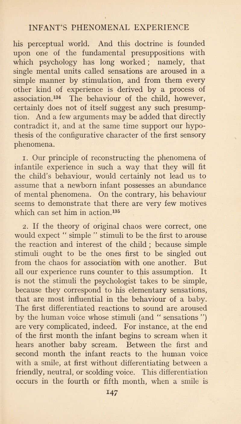 his perceptual world. And this doctrine is founded upon one of the fundamental presuppositions with which psychology has long worked; namely, that single mental units called sensations are aroused in a simple manner by stimulation, and from them every other kind of experience is derived by a process of association. The behaviour of the child, however, certainly does not of itself suggest any such presump¬ tion. And a few arguments may be added that directly contradict it, and at the same time support our hypo¬ thesis of the configurative character of the first sensory phenomena. 1. Our principle of reconstructing the phenomena of infantile experience in such a way that they will fit the child’s behaviour, would certainly not lead us to assume that a newborn infant possesses an abundance of mental phenomena. On the contrary, his behaviour seems to demonstrate that there are very few motives which can set him in action. 2. If the theory of original chaos were correct, one would expect “ simple ” stimuli to be the first to arouse the reaction and interest of the child ; because simple stimuli ought to be the ones first to be singled out from the chaos for association with one another. But all our experience runs counter to this assumption. It is not the stimuli the psychologist takes to be simple, because they correspond to his elementary sensations, that are most influential in the behaviour of a baby. The first differentiated reactions to sound are aroused by the human voice whose stimuli (and “ sensations ”) are very complicated, indeed. For instance, at the end of the first month the infant begins to scream when it hears another baby scream. Between the first and second month the infant reacts to the human voice with a smile, at first without differentiating between a friendly, neutral, or scolding voice. This differentiation occurs in the fourth or fifth month, when a smile is