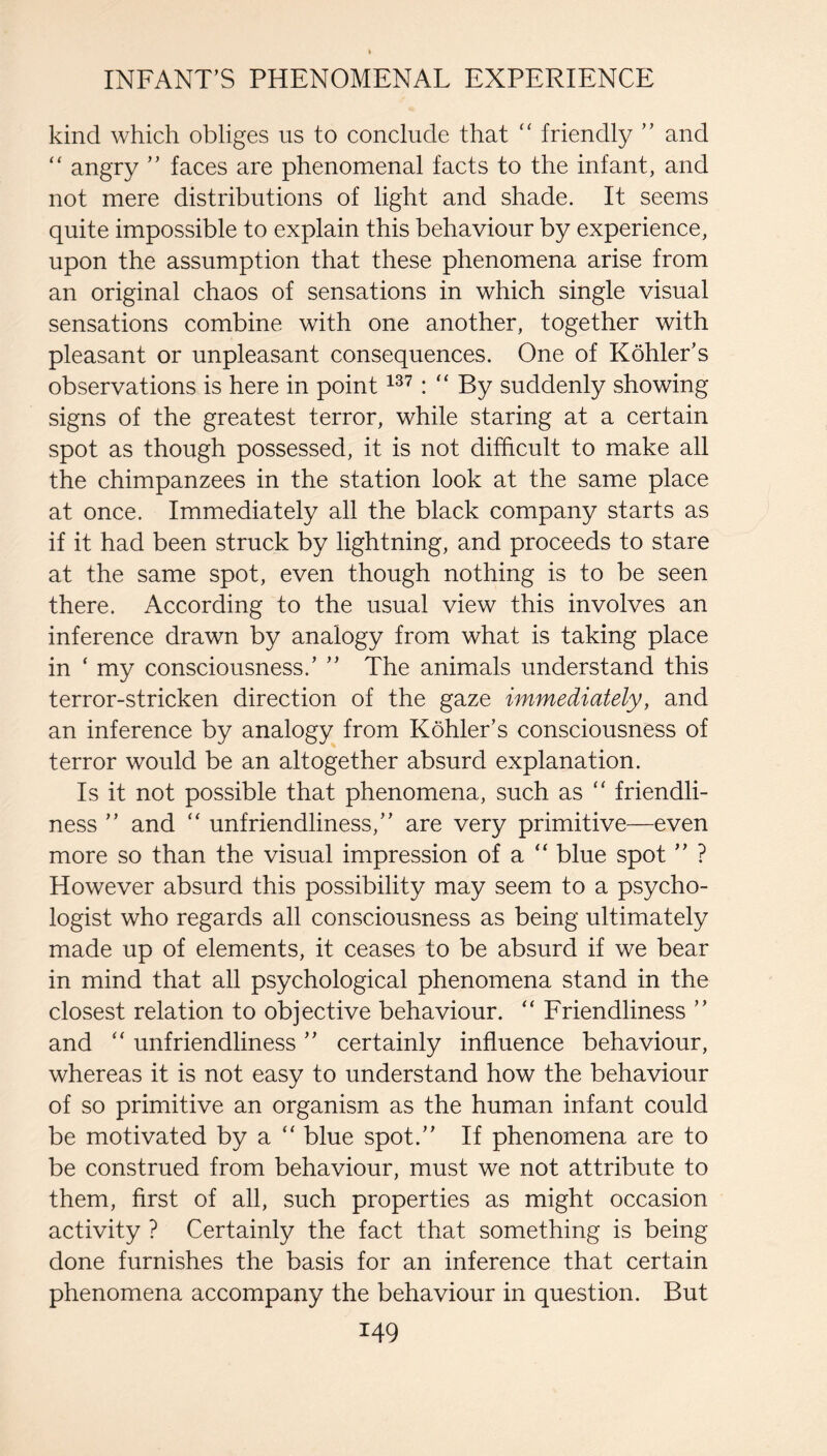 kind which obliges us to conclude that ‘‘ friendly ” and “ angry ” faces are phenomenal facts to the infant, and not mere distributions of light and shade. It seems quite impossible to explain this behaviour by experience, upon the assumption that these phenomena arise from an original chaos of sensations in which single visual sensations combine with one another, together with pleasant or unpleasant consequences. One of Kohler’s observations is here in point “ By suddenly showing signs of the greatest terror, while staring at a certain spot as though possessed, it is not difficult to make all the chimpanzees in the station look at the same place at once. Immediately all the black company starts as if it had been struck by lightning, and proceeds to stare at the same spot, even though nothing is to be seen there. According to the usual view this involves an inference drawn by analogy from what is taking place in ‘ my consciousness.’ ” The animals understand this terror-stricken direction of the gaze immediately, and an inference by analogy from Kohler’s consciousness of terror would be an altogether absurd explanation. Is it not possible that phenomena, such as “ friendli¬ ness ” and ‘‘ unfriendliness,” are very primitive—even more so than the visual impression of a “ blue spot ” ? However absurd this possibility may seem to a psycho¬ logist who regards all consciousness as being ultimately made up of elements, it ceases to be absurd if we bear in mind that all psychological phenomena stand in the closest relation to objective behaviour. “ Eriendliness ” and unfriendliness ” certainly influence behaviour, whereas it is not easy to understand how the behaviour of so primitive an organism as the human infant could be motivated by a “ blue spot.” If phenomena are to be construed from behaviour, must we not attribute to them, first of all, such properties as might occasion activity ? Certainly the fact that something is being done furnishes the basis for an inference that certain phenomena accompany the behaviour in question. But